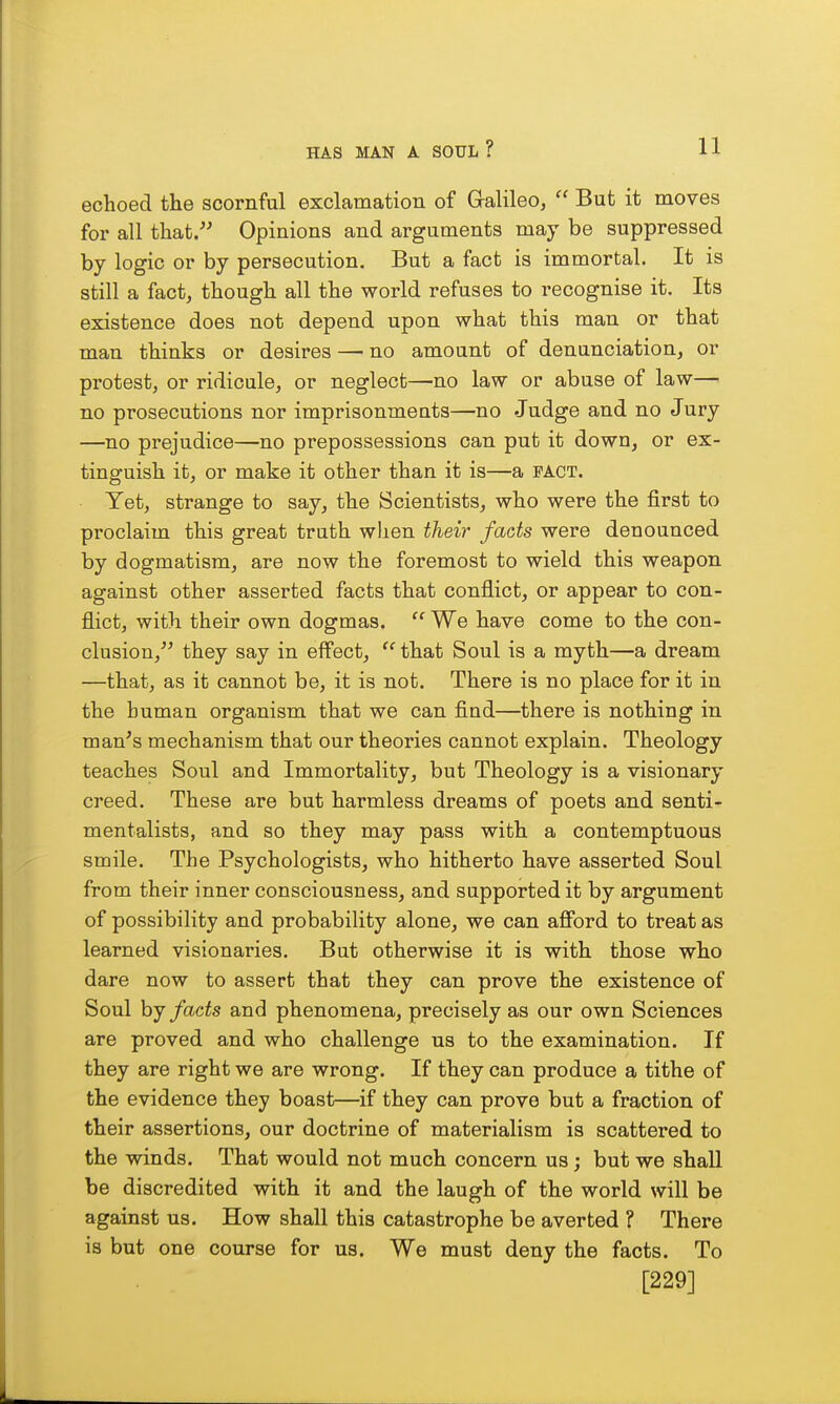 echoed the scornful exclamation of Galileo,  But it moves for all that. Opinions and arguments may be suppressed by logic or by persecution. But a fact is immortal. It is still a fact, though all the world refuses to recognise it. Its existence does not depend upon what this man or that man thinks or desires —■ no amount of denunciation, or protest, or ridicule, or neglect—no law or abuse of law— no prosecutions nor imprisonmeats—no Judge and no Jury —no prejudice—no prepossessions can put it down, or ex- tinguish it, or make it other than it is—a pact. Yet, strange to say, the Scientists, who were the first to proclaim this great truth when their facts were denounced by dogmatism, are now the foremost to wield this weapon against other asserted facts that conflict, or appear to con- flict, with their own dogmas.  We have come to the con- clusion, they say in eff'ect,  that Soul is a myth—a dream —that, as it cannot be, it is not. There is no place for it in the human organism that we can find—there is nothing in man's mechanism that our theories cannot explain. Theology teaches Soul and Immortality, but Theology is a visionary creed. These are but harmless dreams of poets and senti- mentalists, and so they may pass with a contemptuous smile. The Psychologists, who hitherto have asserted Soul from their inner consciousness, and supported it by argument of possibility and probability alone, we can afibrd to treat as learned visionaries. But otherwise it is with those who dare now to assert that they can prove the existence of Soul hj facts and phenomena, precisely as our own Sciences are proved and who challenge us to the examination. If they are right we are wrong. If they can produce a tithe of the evidence they boast—if they can prove but a fraction of their assertions, our doctrine of materialism is scattered to the winds. That would not much concern us; but we shall be discredited with it and the laugh of the world will be against us. How shall this catastrophe be averted ? There is but one course for us. We must deny the facts. To [229]