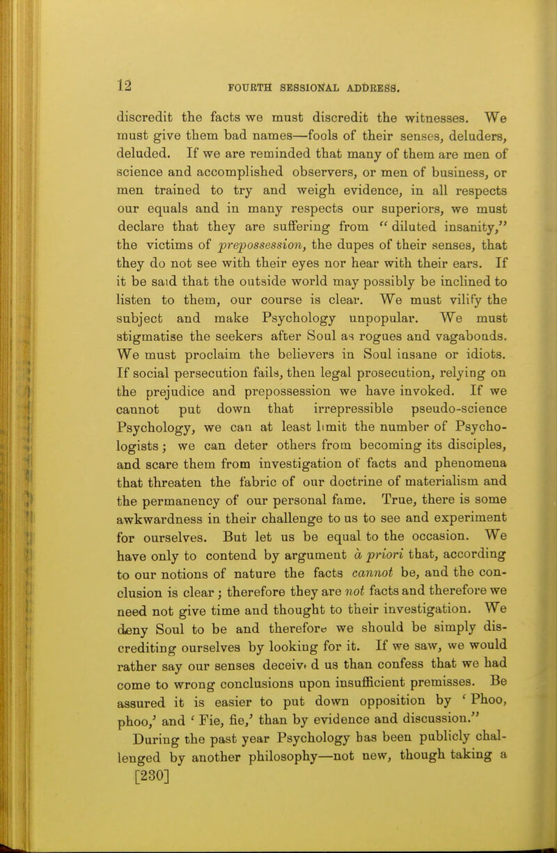 FOURTH SESSIONAL ADDRESS. discredit the facts we must discredit the witnesses. We must give them bad names—fools of their senses, deluders, deluded. If we are reminded that many of them are men of science and accomplished observers, or men of business, or men trained to try and weigh evidence, in all respects our equals and in many respects our superiors, we must declare that they are suffering from  diluted insanity, the victims of prepossession, the dupes of their senses, that they do not see with their eyes nor hear with their ears. If it be said that the outside world may possibly be inclined to listen to them, our course is clear. We must vilify the subject and make Psychology unpopular. We must stigmatise the seekers after Soul a^i rogues and vagaboads. We must proclaim the believers in Soul iasane or idiots. If social persecution fails, then legal prosecution, relying on the prejudice and prepossession we have invoked. If we cannot put down that irrepressible pseudo-science Psychology, we can at least limit the number of Psycho- logists ; we can deter others from becoming its disciples, and scare them from investigation of facts and phenomena that threaten the fabric of our doctrine of materialism and the permanency of our personal fame. True, there is some awkwardness in their challenge to us to see and experiment for ourselves. But let us be equal to the occasion. We have only to contend by argument a priori that, according to our notions of nature the facts cannot be, and the con- clusion is clear; therefore they are not facts and therefore we need not give time and thought to their investigation. We deny Soul to be and therefore we should be simply dis- crediting ourselves by looking for it. If we saw, we would rather say our senses deceive d us than confess that we had come to wrong conclusions upon insufl&cient premisses. Be assured it is easier to put down opposition by ' Phoo, phoo,^ and ' Fie, fie,' than by evidence and discussion. During the past year Psychology bas been publicly chal- lenged by another philosophy—not new, though taking a [230]