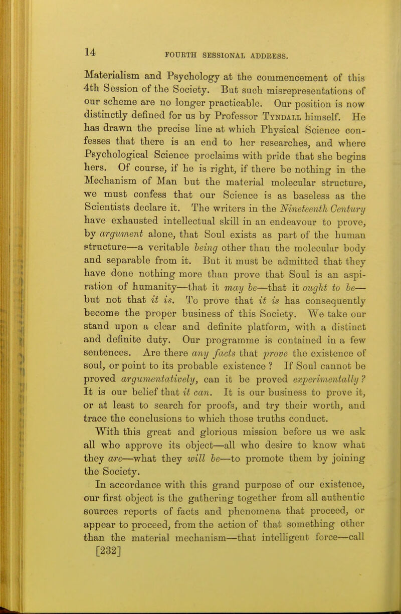 FOURTH SESSIONAL ADDRESS. Materialism and Psychology at the commencement of this 4th Session of the Society. But such misrepresentations of our scheme are no longer practicable. Our position is now distinctly defined for us by Professor Tyndall himself. He has drawn the precise line at which Physical Science con- fesses that there is an end to her researches, and where Psychological Science proclaims with pride that she begins hers. Of course, if he is right, if there be nothing in the Mechanism of Man but the material molecular structure, we must confess that our Science is as baseless as the Scientists declare it. The writers in the Nineteenth Century have exhausted intellectual skill in an endeavour to prove, by argument alone, that Soul exists as part of the human ptructure—a veritable being other than the molecular body and separable from it. But it must be admitted that they have done nothing more than prove that Soul is an aspi- ration of humanity—that it may he—that it ought to he— but not that it is. To prove that it is has consequently become the proper business of this Society. We take our stand upon a clear and definite platform, with a distinct and definite duty. Our programme is contained in a few sentences. Are there any facts that prove the existence of soul, or point to its probable existence ? If Soul cannot be proved argumentatively, can it be proved experimentally ? It is our belief that it can. It is our business to prove it, or at least to search for proofs, and try their worth, and trace the conclusions to which those truths conduct. With this great and glorious mission before us we ask all who approve its object—all who desire to know what they are—what they will he—to promote them by joining the Society. In accordance with this grand purpose of our existence, our first object is the gathering together from all authentic sources reports of facts and phenomena that proceed, or appear to proceed, from the action of that something other than the material mechanism—that intelligent force—call [232]