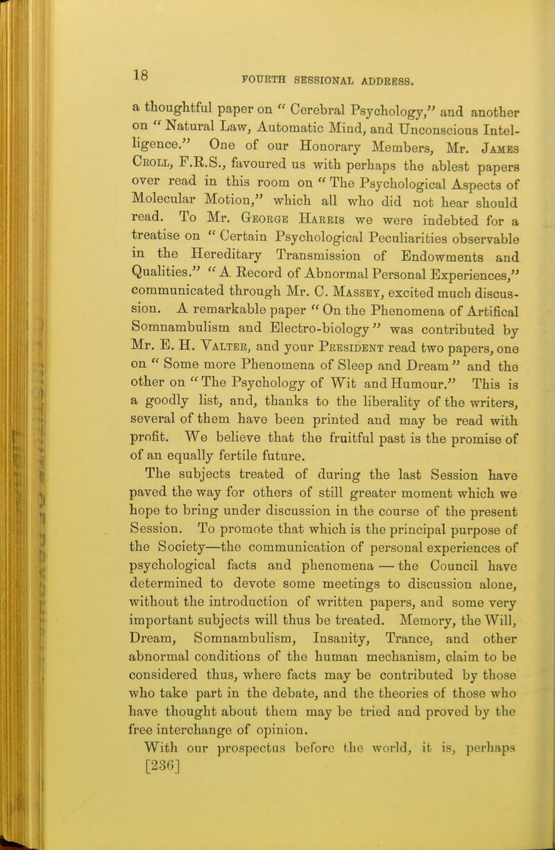 FOURTH SESSIONAL ADDRESS. a thoughtful paper on  Cerebral Psychology/' and another on  Natural Law, Automatic Mind, and Unconscious Intel- ligence/' One of our Honorary Members, Mr. James Ceoll, F.R.S., favoured us with perhaps the ablest papers over read in this room on  The Psychological Aspects of Molecular Motion/' which all who did not hear should read. To Mr. Gtegrgb Harris we were indebted for a treatise on  Certain Psychological Peculiarities observable in the Hereditary Transmission of Endowments and Qualities. A Record of Abnormal Personal Experiences/' communicated through Mr. C. Massey, excited much discus- sion. A remarkable paper  On the Phenomena of Artifical Somnambulism and Electro-biology was contributed by Mr. B. H. Valter, and your President read two papers, one on  Some more Phenomena of Sleep and Dream  and the other on  The Psychology of Wit and Humour. This is a goodly list, and, thanks to the liberality of the writers, several of them have been printed and may be read with profit. We believe that the fruitful past is the promise of of an equally fertile future. The subjects treated of during the last Session have paved the way for others of still greater moment which we hope to bring under discussion in the course of the present Session. To promote that which is the principal purpose of the Society—the communication of personal experiences of psychological facts and phenomena — the Council have determined to devote some meetings to discussion alone, without the introduction of written papers, and some very important subjects will thus be treated. Memory, the Will, Dream, Somnambulism, Insanity, Trance, and other abnormal conditions of the human mechanism, claim to be considered thus, where facts may be contributed by those who take part in the debate, and the theories of those who have thought about them may be tried and proved by the free interchange of opinion. With our prospectus before the world, it is, perhaps [236]