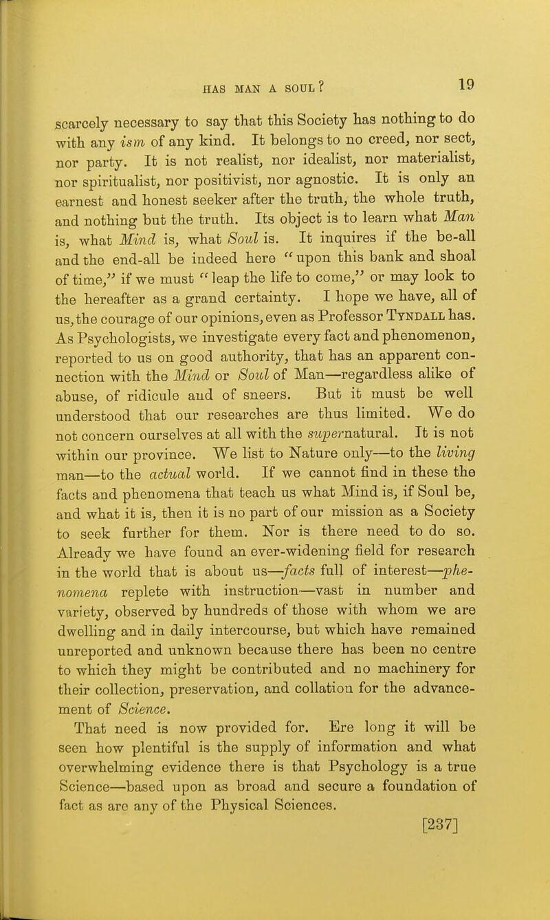 scarcely necessary to say that this Society has nothing to do with any ism of any kind. It belongs to no creed, nor sect, nor party. It is not realist, nor idealist, nor materialist, nor spiritualist, nor positivist, nor agnostic. It is only an earnest and honest seeker after the truth, the whole truth, and nothing but the truth. Its object is to learn what Man is, what Mind is, what Soul is. It inquires if the be-all and the end-all be indeed here  upon this bank and shoal of time,'^ if we must leap the life to come, or may look to the hereafter as a grand certainty. I hope we have, all of us, the courage of our opinions, even as Professor Tyndall has. As Psychologists, we investigate every fact and phenomenon, reported to us on good authority, that has an apparent con- nection with the Mind or Soul of Man—regardless alike of abuse, of ridicule and of sneers. But it must be well understood that our researches are thus limited. We do not concern ourselves at all with the supernatural. It is not within our province. We list to Nature only—to the living nian—to the actual world. If we cannot find in these the facts and phenomena that teach us what Mind is, if Soul be, and what it is, then it is no part of our mission as a Society to seek further for them. Nor is there need to do so. Already we have found an ever-widening field for research in the world that is about us—facts full of interest—phe- nomena replete with instruction—vast in number and variety, observed by hundreds of those with whom we are dwelling and in daily intercourse, but which have remained unreported and unknown because there has been no centre to which they might be contributed and no machinery for their collection, preservation, and collation for the advance- ment of Science. That need is now provided for. Ere long it will be seen how plentiful is the supply of information and what overwhelming evidence there is that Psychology is a true Science—based upon as broad and secure a foundation of fact as arc any of the Physical Sciences. [237]
