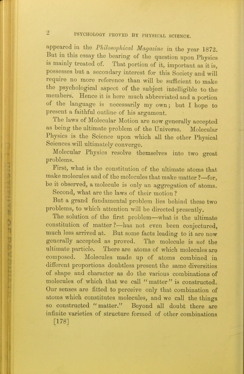 appeared iu the Philosophical Magazine in the year 1872. But in this essay the bearing of the question upon Physics is mainly treated of. That portion of it, important as it is, possesses but a secondary interest for this Society and will require no more reference than will be sufficient to make the psychological aspect of the subject intelligible to the members. Hence it is here much abbreviated and a portion of the language is necessarily my own; but I hope to present a faithful outline of his argument. The laws of Molecular Motion are now generally accepted as being the ultimate problem of the Universe. Molecular Physics is the Science upon which all the other Physical Sciences will ultimately converge. Molecular Physics resolve themselves into two great problems. Firstj what is the constitution of the ultimate atoms that make molecules and of the molecules that make matter ?—for, be it observed, a molecule is only an aggregation of atoms. Second, what are the laws of their motion ? But a grand fundamental problem lies behind these two problems, to which attention will be directed presently. The solution of the first problem—what is the ultimate constitution of matter ?—has not even been conjectured, much less arrived at. But some facts leading to it are now generally accepted as proved. The molecule is not the ultimate particle. There are atoms of which molecules are composed. Molecules made up of atoms combined in different proportions doubtless present the same diversities of shape and character as do the various combinations of molecules of which that we call matter'^ is constructed. Our senses are fitted to perceive only that combination of atoms which constitutes molecules, and we call the things so constructed matter. Beyond all doubt there are infinite varieties of structure formed of other combinations [178]