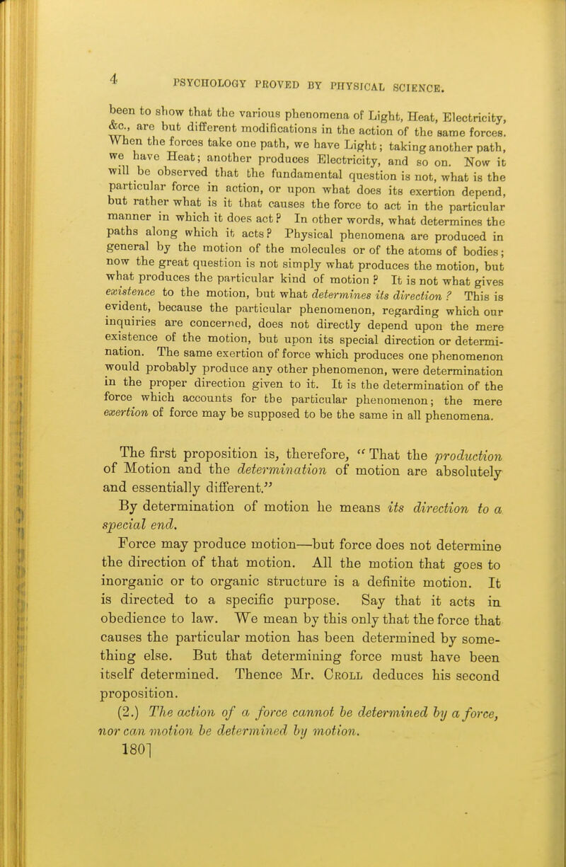 been to show that the various phenomena of Light, Heat, Electricity, &c are but different modifications in the action of the same forces. When the forces take one path, we have Light; taking another path, we have Heat; another produces Electricity, and so on. Now it wiU be observed that the fundamental question is not, what is the particular force in action, or upon what does its exertion depend, but rather what is it that causes the force to act in the particular manner in which it does act ? In other words, what determines the paths along which it acts? Physical phenomena are produced in general by the motion of the molecules or of the atoms of bodies; now the great question is not simply what produces the motion, but what produces the particular kind of motion ? It is not what gives existence to the motion, but what determines its direction ? This is evident, because the particular phenomenon, regarding which our inquiries are concerned, does not directly depend upon the mere existence of the motion, but upon its special direction or determi- nation. The same exertion of force which produces one phenomenon would probably produce any other phenomenon, were determination in the proper direction given to it. It is the determination of the force which accounts for the particular phenomenon; the mere exertion of force may be supposed to be the same in all phenomena. The first proposition is, therefore,  That the production of Motion and the determination of motion are absohitely and essentially different. By determination of motion he means its direction to a special end. Force may produce motion—but force does not determine the direction of that motion. All the motion that goes to inorganic or to organic structure is a definite motion. It is directed to a specific purpose. Say that it acts in obedience to law. We mean by this only that the force that causes the particular motion has been determined by some- thing else. But that determining force must have been itself determined. Thence Mr. Oroll deduces his second proposition. (2.) The action of a force cannot he determined hy a force, nor can motion be determined by motion. 180]