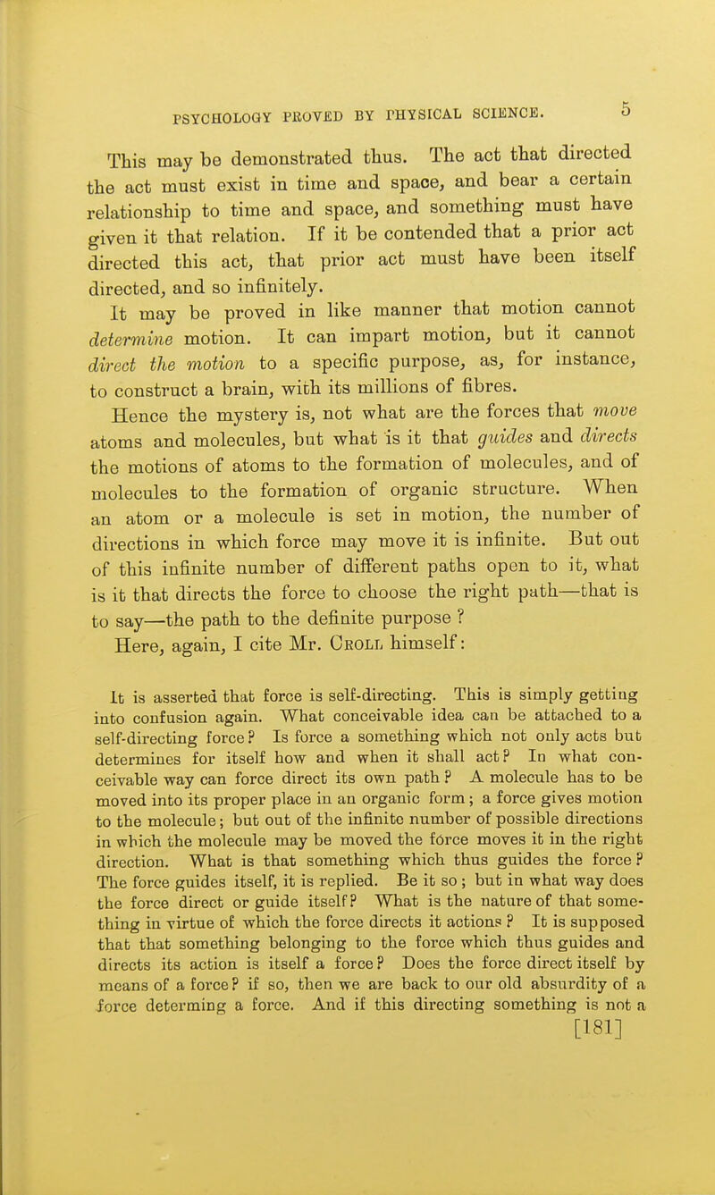 This may be demonstrated thus. The act that directed the act must exist in time and space, and bear a certain relationship to time and space, and something must have given it that relation. If it be contended that a prior act directed this act, that prior act must have been itself directed, and so infinitely. It may be proved in like manner that motion cannot determine motion. It can impart motion, but it cannot direct the motion to a specific purpose, as, for instance, to construct a brain, with its millions of fibres. Hence the mystery is, not what are the forces that move atoms and molecules, but what is it that guides and directs the motions of atoms to the formation of molecules, and of molecules to the formation of organic structure. When an atom or a molecule is set in motion, the number of directions in which force may move it is infinite. But out of this infinite number of different paths open to it, what is it that directs the force to choose the right path—that is to say—the path to the definite purpose ? Here, again, I cite Mr. Ceoll himself: It is asserted that force is self-directing. This is simply gettiug into confasion again. What conceivable idea can be attached to a self-directing force ? Is force a something which not only acts bub determines for itself how and when it shall act? In what con- ceivable way can force direct its own path ? A molecule has to be moved into its proper place in an organic form; a force gives motion to the molecule; but out of the infinite number of possible directions in which the molecule may be moved the f6rce moves it in the right direction. What is that something which thus guides the force ? The force guides itself, it is replied. Be it so ; but in what way does the force direct or guide itself? What is the nature of that some- thing in virtue of which the force directs it actions ? It is supposed that that something belonging to the force which thus guides and directs its action is itself a force ? Does the force direct itself by means of a force ? if so, then we are back to our old absurdity of a iorce determing a force. And if this directing something is not a [181]