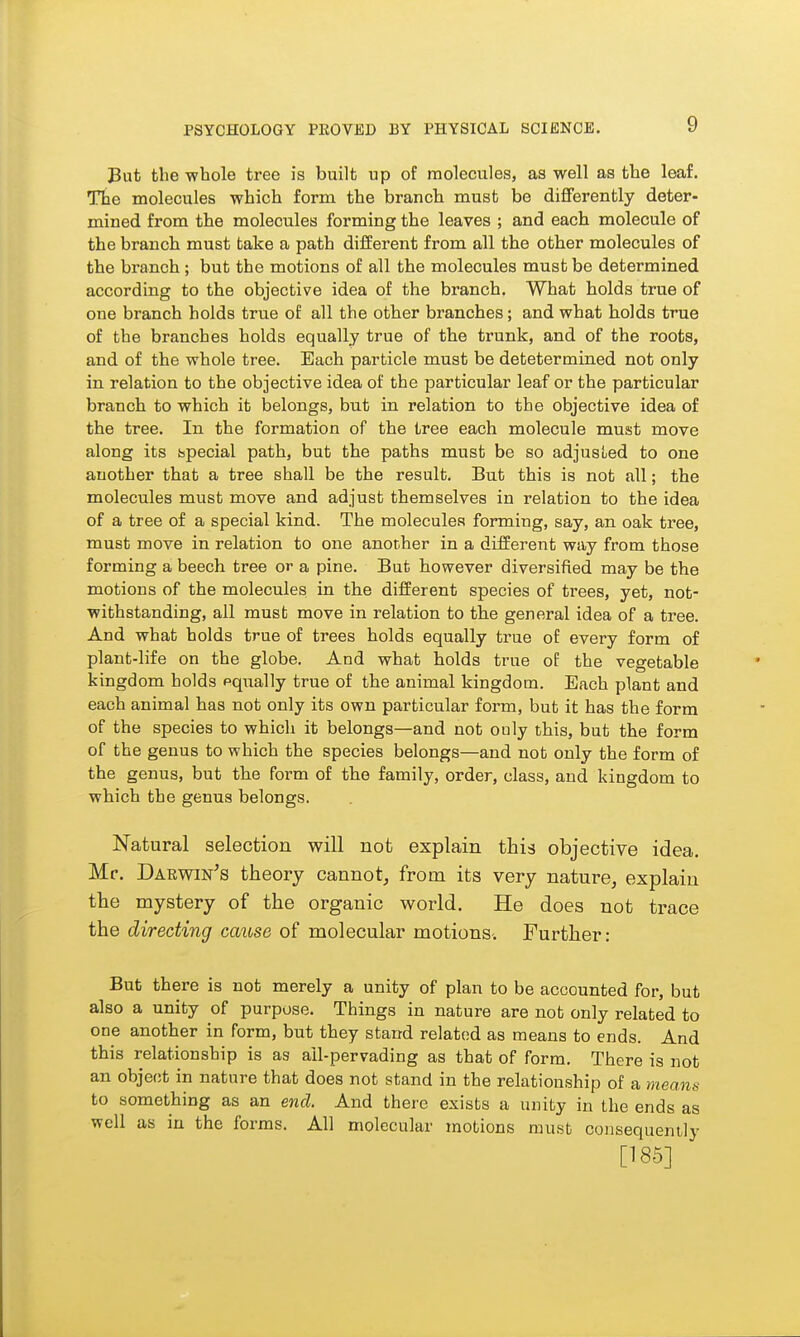 But the whole tree is built up of molecules, as well as the leaf. Tte molecules which form the branch must be differently deter- mined from the molecules forming the leaves ; and each molecule of the branch must take a path different from all the other molecules of the branch ; but the motions of all the molecules must be determined according to the objective idea of the branch. What holds true of one branch holds true of all the other branches; and what holds true of the branches holds equally true of the trunk, and of the roots, and of the whole tree. Each particle must be detetermined not only in relation to the objective idea of the particular leaf or the particular branch to which it belongs, but in relation to the objective idea of the tree. In the formation of the tree each molecule must move along its bpecial path, but the paths must be so adjusLed to one another that a tree shall be the result. But this is not all; the molecules must move and adjust themselves in relation to the idea of a tree of a special kind. The molecules forming, say, an oak tree, must move in relation to one another in a different way from those forming a beech tree or a pine. But however diversified may be the motions of the molecules in the different species of trees, yet, not- withstanding, all must move in relation to the general idea of a tree. And what holds true of trees holds equally true of every form of plant-life on the globe. And what holds true of the vegetable kingdom holds pqually true of the animal kingdom. Each plant and each animal has not only its own particular form, but it has the form of the species to which it belongs—and not ouly this, but the form of the genus to which the species belongs—and not only the form of the genus, but the form of the family, order, class, and kingdom to which the genus belongs. Natural selection will not explain this objective idea. Mr. Darwin^s theory cannot, from its very nature, explain the mystery of the organic world. He does not trace the directing cause of molecular motions. Further: But there is not merely a unity of plan to be accounted for, but also a unity of purpose. Things in nature are not only related to one another in form, but they stand related as means to ends. And this relationship is as ail-pervading as that of form. There is not an obje(;t in nature that does not stand in the relationship of a means to something as an end. And there exists a unity in the ends as well as in the forms. All molecular motions must consequently [185]