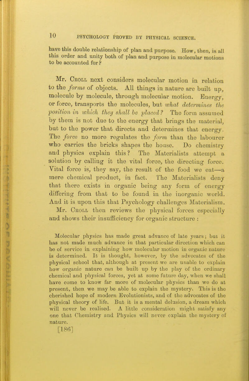 have this double relationship of plan and purpose. How, then, is all this order and unity both of plan and purpose in molecular motions to be accounted for P Mr. Croll next considers molecular motion in relation to the forms of objects. All things in nature are built up, molecule by molecule, through molecular motion. Buergy, or force, transports the molecules, but what determines the Ijosltion in which they shall he placed? The fortn assumed by them is not due to the energy that brings the material, but to the power that directs and determines that energy. The force no more regulates the form than the labourer who carries the bricks shapes the house. Do chemistry and physics explain this ? The Materialists attempt a solution by calling it the vital force, the directing force. Vital force is, they say, the result of the food we eat—a mere chemical product, in fact. The Materialists deny that there exists in organic being any form of energy differing from that to be found in the inorganic world. And it is upon this that Psychology challenges Materialism. Mr. Oeoll then reviews the physical forces especially and shows their insufficiency for organic structure : Molecular physics has made great advance of late years; buD it has not made much advance in that particular direction which can be of service in explaining how molecular motion in organic nature is determined. It is thought, however, by the advocates of the physical school that, although at present we are unable to explain how organic nature can be built up by the play of the ordinary chemical and physical forces, yet at some future day, when we shall have come to know far more of molecular physics than we do at present, then we may be able to explain the mystery. This is the cherished hope of modern Evolutionists, and of the advocates of the physical theory of life. But it is a mental delusion, a dream which will never be icalised. A little consideration might satisfy any one that Chemistry and Physics will never explain the mystery of nature. [186]