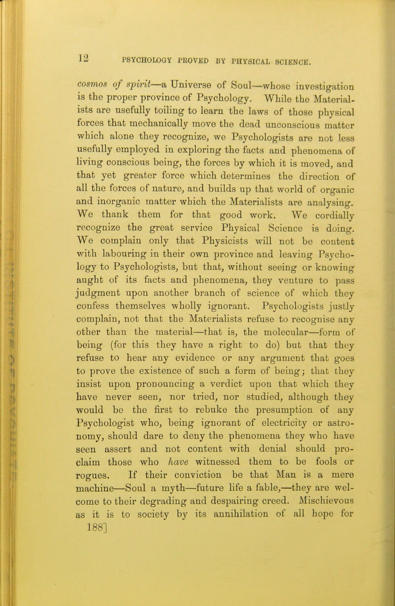 cosmos of spirit—a Universe of Soul—whose investigation is the proper province of Psychology. While the Material- ists are usefully toiling to learn the laws of those physical forces that mechanically move the dead unconscious matter which alone they recognize, we Psychologists are not less usefully employed in exploring the facts and phenomena of living conscious being, the forces by which it is moved, and that yet greater force which determines the direction of all the forces of nature, and builds up that world of organic and inorganic matter which the Materialists are analysing. We thank them for that good work. We cordially recognize the great service Physical Science is doing. We complain only that Physicists will not be content with labouring in their own province and leaving Psycho- logy to Psychologists, but that, without seeing or knowing aught of its facts and phenomena, they venture to pass judgment upon another branch of science of which they confess themselves wholly ignorant. Psychologists justly complain, not that the Materialists refuse to recognise any other than the material—that is, the molecular—form of being (for this they have a right to do) but that they refuse to hear any evidence or any argument that goes to prove the existence of such a form of being; that they insist upon pronouncing a verdict upon that which they have never seen, nor tried, nor studied, although they would be the first to rebuke the presumption of any Psychologist who, being ignorant of electricity or astro- nomy, should dare to deny the phenomena they who have seen assert and not content with denial should pro- claim those who have witnessed them to be fools or rogues. If their conviction be that Man is a mere machine—Soul a myth—future life a fable,—they are wel- come to their degrading and despairing creed. Mischievous as it is to society by its annihilation of all hope for 188]