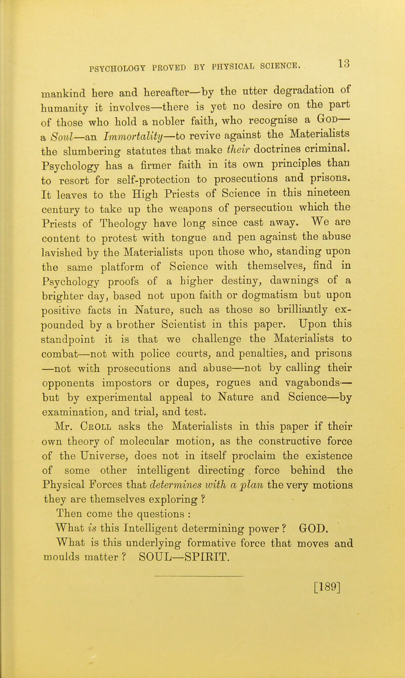 mankind here and hereafter—by the utter degradation of humanity it involves—there is yet no desire on the part of those who hold a nobler faith, who recognise a God— a Soul—an Immortalihj—to revive against the Materialists the slumbering statutes that make ilieir doctrines criminal. Psychology has a firmer faith in its own principles than to resort for self-protection to prosecutions and prisons. It leaves to the High Priests of Science in this nineteen century to take up the weapons of persecution which the Priests of Theology have long since cast away. We are content to protest with tongue and pen against the abuse lavished by the Materialists upon those who, standing upon the same platform of Science with themselves, find in Psychology proofs of a higher destiny, dawnings of a brighter day, based not upon faith or dogmatism but upon positive facts in Nature, such as those so brilliantly ex- pounded by a brother Scientist in this paper. Upon this standpoint it is that we challenge the Materialists to combat—not with police courts, and penalties, and prisons —not with prosecutions and abuse—not by calling their opponents impostors or dupes, rogues and vagabonds— but by experimental appeal to Nature and Science—by examination, and trial, and test. Mr. CrOll asks the Materialists in this paper if their own theory of molecular motion, as the constructive force of the Universe, does not in itself proclaim the existence of some other intelligent directing , force behind the Physical Forces that determines with a plan the very motions they are themselves exploring ? Then come the questions : What is this Intelligent determining power ? GOD. What is this underlying formative force that moves and moulds matter ? SOUL—SPIEIT. [189]