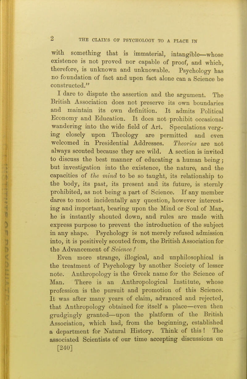 with something that is immaterial, intangible—whose existence is not proved nor capable of proof, and which, therefore, is unknown and unknowable. Psychology has no foundation of fact and upon fact alone can a Science be constructed. I dare to dispute the assertion and the argument. The British Association does not preserve its own boundaries and maintain its own definition. It admits Political Economy and Education. It does not prohibit occasional wandering into the wide field of Art. Speculations verg- ing closely upon Theology are permitted and even welcomed in Presidential Addresses. Theories are not always scouted because they are wild. A section is invited to discuss the best manner of educating a human being; but investigation into the existence, the nature, and the capacities of tJie mind to be so taught, its relationship to the body, its past, its present and its future, is sternly prohibited, as not being a part of Science. If any member dares to moot incidentally any question, however interest- ing and important, bearing upon the Mind or Soul of Man, he is instantly shouted down, and rules are made with express purpose to prevent the introduction of the subject in any shape. Psychology is not merely refused admission into, it is positively scouted from, the British Association for the Advancement of Science ! Even more strange, illogical, and unphilosophical is the treatment of Psychology by another Society of lesser note. Anthropology is the Greek name for the Science of Man. There is an Anthropological Institute, whose profession is the pursuit and promotion of this Science. It was after many years of claim, advanced and rejected, that Anthropology obtained for itself a place—even then grudgingly granted—upon the platform of the British Association, which had, from the beginning, established a department for Natural History. Think of this ! The associated Scientists of our time accepting discussions on [240]
