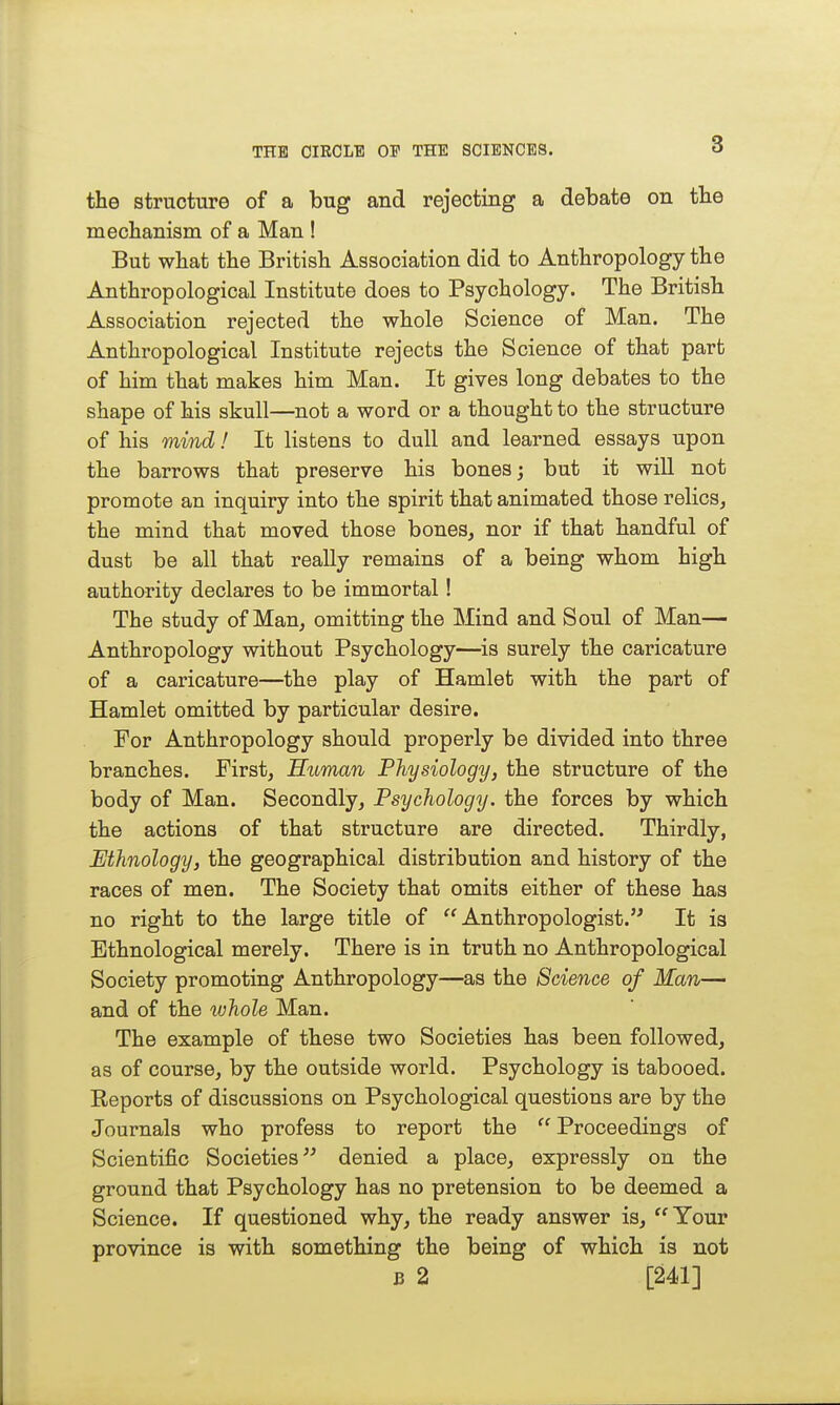 the structure of a bug and rejecting a debate on tbe mechanism of a Man ! But what the British Association did to Anthropology the Anthropological Institute does to Psychology. The British Association rejected the whole Science of Man. The Anthropological Institute rejects the Science of that part of him that makes him Man. It gives long debates to the shape of his skull—not a word or a thought to the structure of his mind! It listens to dull and learned essays upon the barrows that preserve his bones; but it wiU not promote an inquiry into the spirit that animated those relics, the mind that moved those bones, nor if that handful of dust be all that really remains of a being whom high authority declares to be immortal! The study of Man, omitting the Mind and Soul of Man— Anthropology without Psychology—is surely the caricature of a caricature—the play of Hamlet with the part of Hamlet omitted by particular desire. For Anthropology should properly be divided into three branches. First, Suman Physiology, the structure of the body of Man. Secondly, Psychology, the forces by which the actions of that structure are directed. Thirdly, Ethnology, the geographical distribution and history of the races of men. The Society that omits either of these has no right to the large title of Anthropologist. It is Ethnological merely. There is in truth no Anthropological Society promoting Anthropology—as the Science of Man—- and of the whole Man. The example of these two Societies has been followed, as of course, by the outside world. Psychology is tabooed. Reports of discussions on Psychological questions are by the Journals who profess to report the  Proceedings of Scientific Societies denied a place, expressly on the ground that Psychology has no pretension to be deemed a Science. If questioned why, the ready answer is,  Your province is with something the being of which is not B 2 [241]