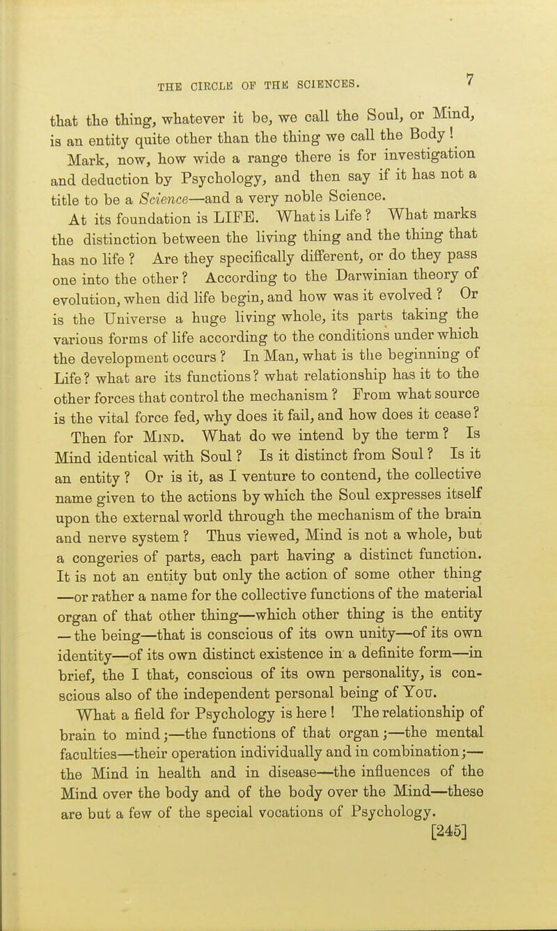 that the thing, whatever it be, we call the Soul, or Mind, is an entity quite other than the thing we call the Body !^ Mark, now, how wide a range there is for investigation and deduction by Psychology, and then say if it has not a title to be a Science—and a very noble Science. At its foundation is LIFE. What is Life ? What marks the distinction between the living thing and the thing that has no life ? Are they specifically different, or do they pass one into the other ? According to the Darwinian theory of evolution, when did life begin, and how was it evolved ? Or is the Universe a huge living whole, its parts taking the various forms of life according to the conditions under which the development occurs ? In Man, what is the beginning of Life? what are its functions? what relationship has it to the other forces that control the mechanism ? From what source is the vital force fed, why does it fail, and how does it cease? Then for Mjnd. What do we intend by the term ? Is Mind identical with Soul ? Is it distinct from Soul ? Is it an entity ? Or is it, as I venture to contend, the collective name given to the actions by which the Soul expresses itself upon the external world through the mechanism of the brain and nerve system ? Thus viewed. Mind is not a whole, but a congeries of parts, each part having a distinct function. It is not an entity but only the action of some other thing —or rather a name for the collective functions of the material organ of that other thing—which other thing is the entity — the being—that is conscious of its own unity—of its own identity—of its own distinct existence in a definite form—in brief, the I that, conscious of its own personality, is con- scious also of the independent personal being of You. What a field for Psychology is here ! The relationship of brain to mind;—the functions of that organ;—the mental faculties—their operation individually and in combination;— the Mind in health and in disease—the influences of the Mind over the body and of the body over the Mind—these are but a few of the special vocations of Psychology. [245]