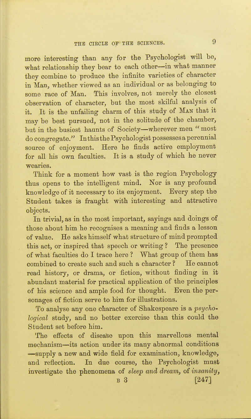 more interesting than any for the Psychologist will be, what relationship they bear to each other—in what manner they combine to produce the infinite varieties of character in Man, whether viewed as an individual or as belonging to some race of Man. This involves, not merely the closest observation of character, but the most skilful analysis of it. It is the unfailing charm of this study of Man that it may be best pursued, not in the solitude of the chamber, but in the busiest haunts of Society—wherever men  most do congregate. In this the Psychologist possesses a perennial source of enjoyment. Here he finds active employment for all his own faculties. It is a study of which he never wearies. Think for a moment how vast is the region Psychology thus opens to the intelligent mind. Nor is any profound knowledge of it necessary to its enjoyment. Every step the Student takes is fraught with interesting and attractive objects. In trivial, as in the most important, sayings and doings of those about him he recognises a meaning and finds a lesson of value. He asks himself what structure of mind prompted this act, or inspired that speech or writing ? The presence of what faculties do I trace here ? What group of them has combined to create such and such a character ? He cannot read history, or drama, or fiction, without finding in it abundant material for practical application of the principles of his science and ample food for thought. Even the per- sonages of fiction serve to him for illustrations. To analyse any one character of Shakespeare is a psychO' logical study, and no better exercise than this could the Student set before him. The efiects of disease upon this marvellous mental mechanism—its action under its many abnormal conditions •—supply a new and wide field for examination, knowledge, and reflection. In due course, the Psychologist must investigate the phenomena of sleep and dream, of insanity, B 3 [247]