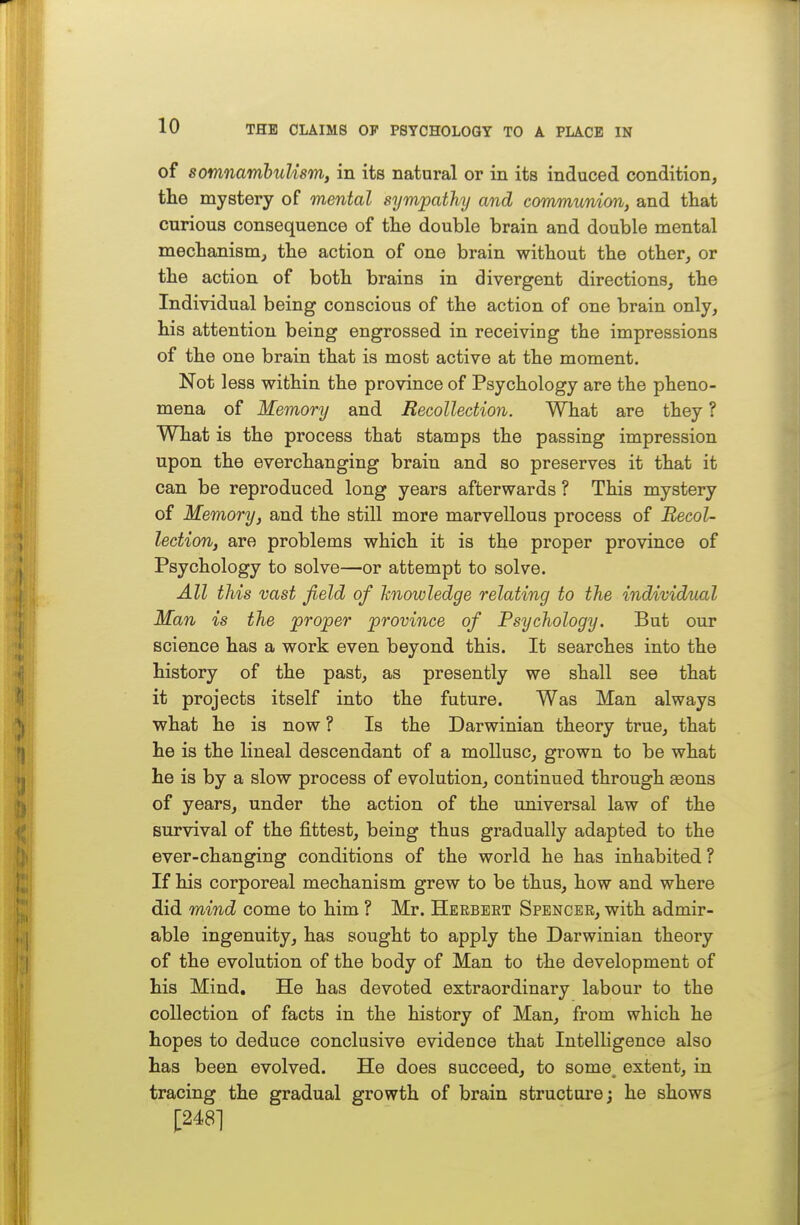 of somnambulism, in its natural or in its induced condition, the mystery of mental sympathy and communion, and that curious consequence of the double brain and double mental mechanism^ the action of one brain without the other, or the action of both brains in divergent directions, the Individual being conscious of the action of one brain only, his attention being engrossed in receiving the impressions of the one brain that is most active at the moment. Not less within the province of Psychology are the pheno- mena of Memory and Recollection. What are they ? What is the process that stamps the passing impression upon the everchanging brain and so preserves it that it can be reproduced long years afterwards ? This mystery of Memory, and the still more marvellous process of Recol- lection, are problems which it is the proper province of Psychology to solve—or attempt to solve. All this vast field of knowledge relating to the individual Man is the proper province of Psychology. But our science has a work even beyond this. It searches into the history of the past, as presently we shall see that it projects itself into the future. Was Man always what he is now ? Is the Darwinian theory true, that he is the lineal descendant of a mollusc, grown to be what he is by a slow process of evolution, continued through aeons of years, under the action of the universal law of the survival of the fittest, being thus gradually adapted to the ever-changing conditions of the world he has inhabited? If his corporeal mechanism grew to be thus, how and where did mind come to him ? Mr. Herbert Spencer, with admir- able ingenuity, has sought to apply the Darwinian theory of the evolution of the body of Man to the development of his Mind, He has devoted extraordinary labour to the collection of facts in the history of Man, from which he hopes to deduce conclusive evidence that Intelligence also has been evolved. He does succeed, to some, extent, in tracing the gradual growth of brain structure; he shows |;248]