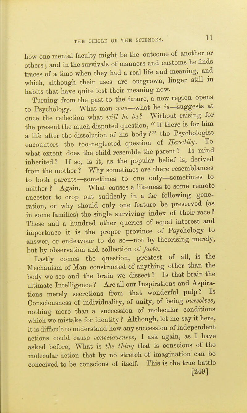 how one mental faculty might be the outcome of another or others ; and in the survivals of manners and customs he finds traces of a time when they had a real life and meaning, and which, although their uses are outgrown, linger still in habits that have quite lost their meaning now. Turning from the past to the future, a new region opens to Psychology. What man was—wh&t he ^s—suggests at once the reflection what will he &e? Without raising for the present the much disputed question,  If there is for him a hfe after the dissolution of his body? the Psychologist encounters the too-neglected question of Heredity. To what extent does the child resemble the parent ? Is mmd inherited ? If so, is it, as the popular belief is, derived from the mother ? Why sometimes are there resemblances to both parents—sometimes to one only—sometimes to neither ? Again. What causes a likeness to some remote ancestor to crop out suddenly in a far following gene- ration, or why should only one feature be preserved (as in some families) the single surviving index of their race ? These and a hundred other queries of equal interest and importance it is the proper province of Psychology to answer, or endeavour to do so—not by theorising merely, but by observation and collection of fads. Lastly comes the question, greatest of all, is the Mechanism of Man constructed of anything other than the body we see and the brain we dissect ? Is that brain the ultimate Intelligence ? Are all our Inspirations and Aspira- tions merely secretions from that wonderful pulp? Is Consciousness of individuality, of unity, of being ourselves, nothing more than a succession of molecular conditions which we mistake for identity ? Although, let me say it here, it is difficult to understand how any succession of independent actions could cause consciousness, 1 ask again, as I have asked before, What is the thing that is conscious of the molecular action that by no stretch of imagination can be conceived to be conscious of itself. This is the true battle [249]