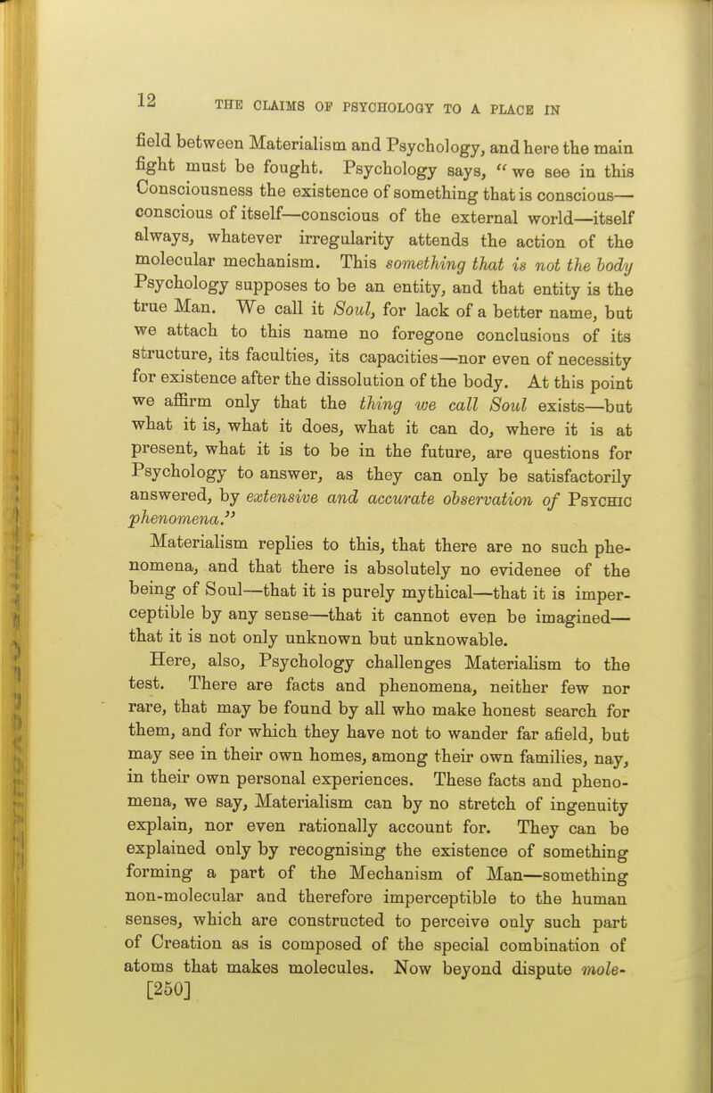 field between Materialism and Psychology, and here the main fight must be fought. Psychology says,  we see in this Consciousness the existence of something that is conscious— conscious of itself—conscious of the external world—itself always, whatever irregularity attends the action of the molecular mechanism. This something that is not the body Psychology supposes to be an entity, and that entity is the true Man. We call it 8oul, for lack of a better name, but we attach to this name no foregone conclusions of its structure, its faculties, its capacities—nor even of necessity for existence after the dissolution of the body. At this point we affirm only that the thing we call Soul exists—but what it is, what it does, what it can do, where it is at present, what it is to be in the future, are questions for Psychology to answer, as they can only be satisfactorily answered, by extensive and accwrate ohservation of Psychic phenomena. Materialism replies to this, that there are no such phe- nomena, and that there is absolutely no evidenee of the being of Soul—that it is purely mythical—that it is imper- ceptible by any sense—that it cannot even be imagined— that it is not only unknown but unknowable. Here, also, Psychology challenges Materialism to the test. There are facts and phenomena, neither few nor rare, that may be found by all who make honest search for them, and for which they have not to wander far afield, but may see in their own homes, among their own families, nay, in their own personal experiences. These facts and pheno- mena, we say, Materialism can by no stretch of ingenuity explain, nor even rationally account for. They can be explained only by recognising the existence of something forming a part of the Mechanism of Man—something non-molecular and therefore imperceptible to the human senses, which are constructed to perceive only such part of Creation as is composed of the special combination of atoms that makes molecules. Now beyond dispute mole- [250]