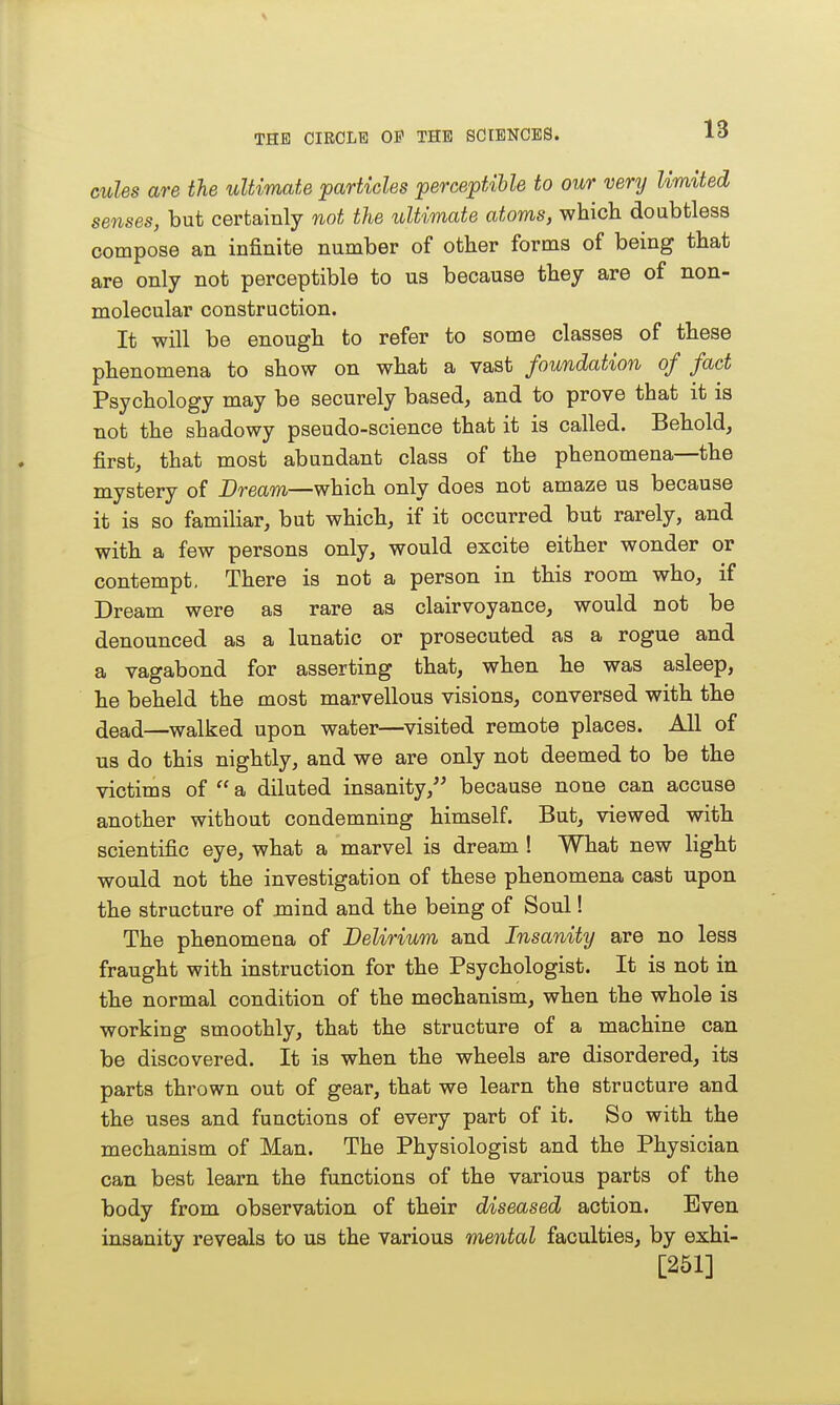 cules are the ultimate ^particles perceptihle to our very limited senses, but certainly not the ultimate atoms, which doabtless compose an infinite number of other forms of being that are only not perceptible to us because they are of non- molecular construction. It will be enough to refer to some classes of these phenomena to show on what a vast foundation of fact Psychology may be securely based, and to prove that it is not the shadowy pseudo-science that it is called. Behold, first, that most abundant class of the phenomena—the mystery of Bream—which only does not amaze us because it is so famiHar, but which, if it occurred but rarely, and with a few persons only, would excite either wonder or contempt. There is not a person in this room who, if Dream were as rare as clairvoyance, would not be denounced as a lunatic or prosecuted as a rogue and a vagabond for asserting that, when he was asleep, he beheld the most marvellous visions, conversed with the ^ead—walked upon water—^visited remote places. All of us do this nightly, and we are only not deemed to be the victims of  a diluted insanity, because none can accuse another without condemning himself. But, viewed with scientific eye, what a marvel is dream ! What new light would not the investigation of these phenomena cast upon the structure of mind and the being of Soul! The phenomena of Delirium and Insanity are no less fraught with instruction for the Psychologist. It is not in the normal condition of the mechanism, when the whole is working smoothly, that the structure of a machine can be discovered. It is when the wheels are disordered, its parts thrown out of gear, that we learn the structure and the uses and functions of every part of it. So with the mechanism of Man. The Physiologist and the Physician can best learn the functions of the various parts of the body from observation of their diseased action. Even insanity reveals to us the various mental faculties, by exhi- [251]