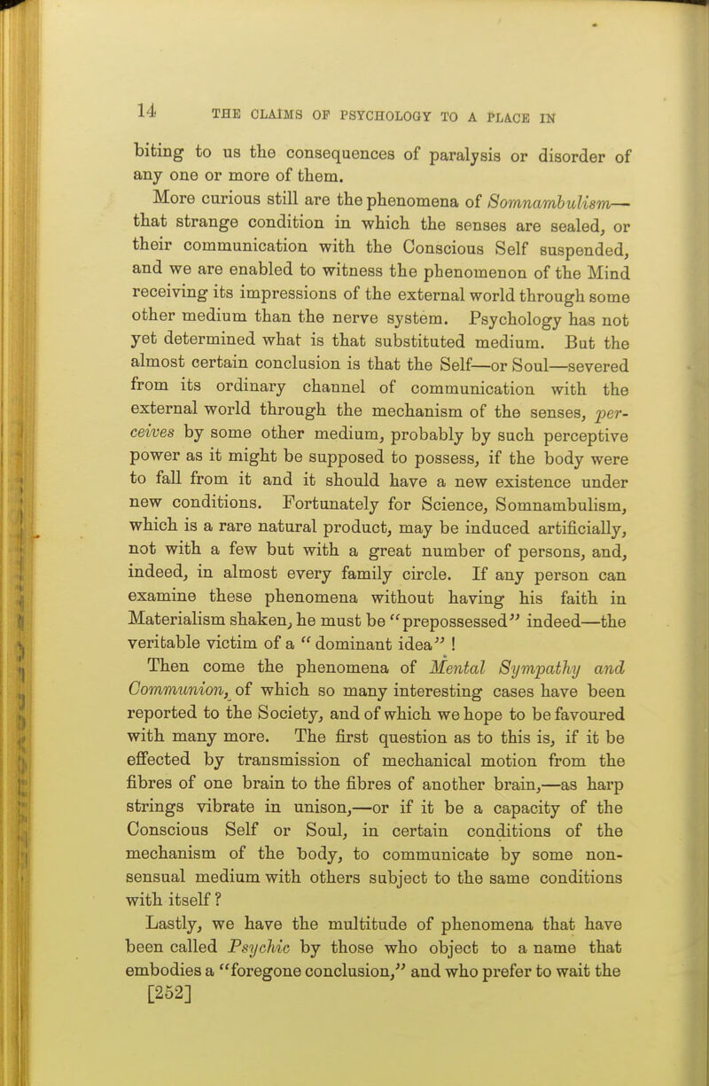 biting to us the consequences of paralysis or disorder of any one or more of them. More curious still are the phenomena of Somnambulism— that strange condition in which the senses are sealed, or their communication with the Conscious Self suspended, and we are enabled to witness the phenomenon of the Mind receiving its impressions of the external world through some other medium than the nerve system. Psychology has not yet determined what is that substituted medium. But the almost certain conclusion is that the Self—or Soul—severed from its ordinary channel of communication with the external world through the mechanism of the senses, per- ceives by some other medium, probably by such perceptive power as it might be supposed to possess, if the body were to fall from it and it should have a new existence under new conditions. Fortunately for Science, Somnambulism, which is a rare natural product, may be induced artificially, not with a few but with a great number of persons, and, indeed, in almost every family circle. If any person can examine these phenomena without having his faith in Materialism shaken, he must be prepossessed^^ indeed—the veritable victim of a  dominant idea ! Then come the phenomena of Mental Sympathy and Communion, of which so many interesting cases have been reported to the Society, and of which we hope to be favoured with many more. The fii-st question as to this is, if it be eflfected by transmission of mechanical motion from the fibres of one brain to the fibres of another brain,—as harp strings vibrate in unison,—or if it be a capacity of the Conscious Self or Soul, in certain conditions of the mechanism of the body, to communicate by some non- sensual medium with others subject to the same conditions with itself ? Lastly, we have the multitude of phenomena that have been called Psychic by those who object to a name that embodies a foregone conclusion, and who prefer to wait the [252]