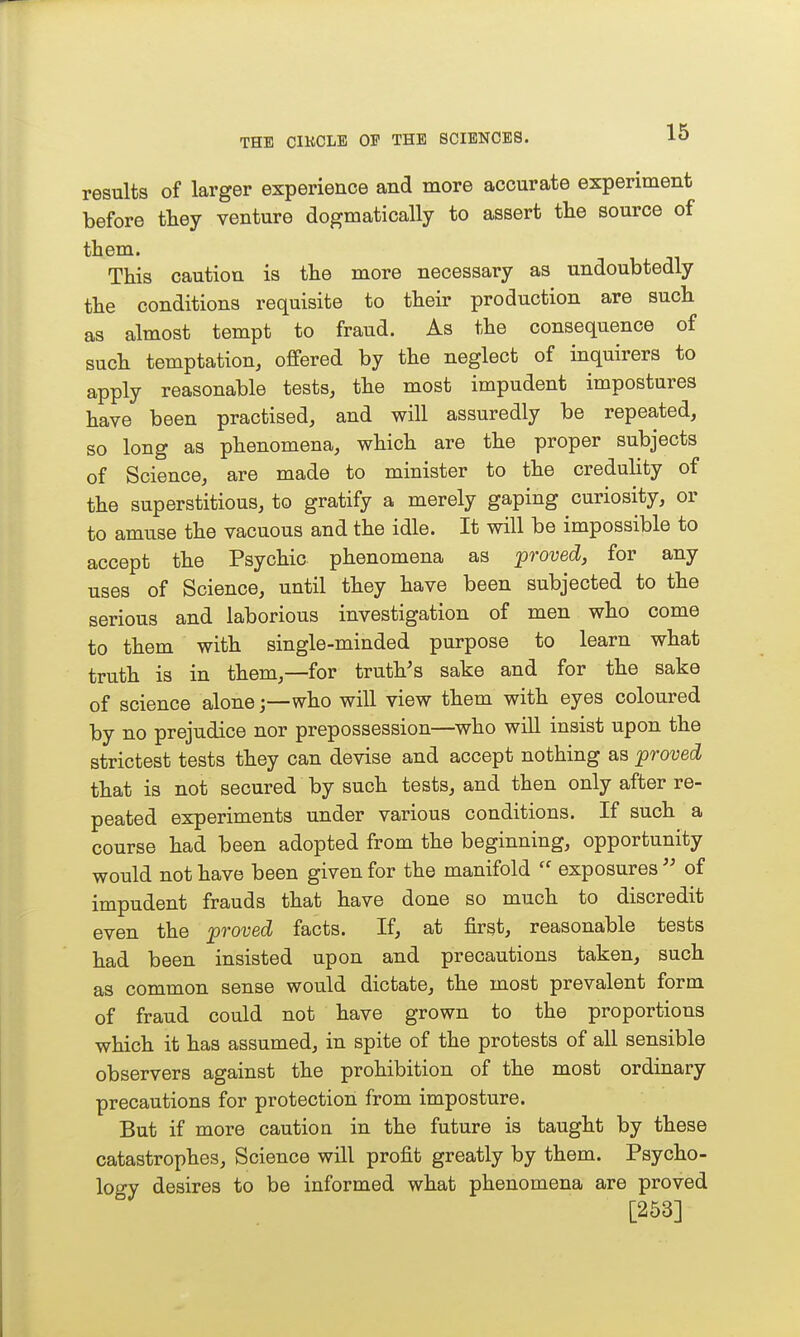 results of larger experience and more accurate experiment before they venture dogmatically to assert the source of them. This caution is the more necessary as undoubtedly the conditions requisite to their production are such as almost tempt to fraud. As the consequence of such temptation, offered by the neglect of inquirers to apply reasonable tests, the most impudent impostures have been practised, and will assuredly be repeated, so long as phenomena, which are the proper subjects of Science, are made to minister to the credulity of the superstitious, to gratify a merely gaping curiosity, or to amuse the vacuous and the idle. It will be impossible to accept the Psychic phenomena as proved, for any uses of Science, until they have been subjected to the serious and laborious investigation of men who come to them with single-minded purpose to learn what truth is in them,—for trutVs sake and for the sake of science alonewho will view them with eyes coloured by no prejudice nor prepossession—who wiU insist upon the strictest tests they can devise and accept nothing as proved that is not secured by such tests, and then only after re- peated experiments under various conditions. If such a course had been adopted from the beginning, opportunity would not have been given for the manifold  exposures  of impudent frauds that have done so much to discredit even the proved facts. If, at fir^t, reasonable tests had been insisted upon and precautions taken, such as common sense would dictate, the most prevalent form of fraud could not have grown to the proportions which it has assumed, in spite of the protests of all sensible observers against the prohibition of the most ordinary precautions for protection from imposture. But if more caution in the future is taught by these catastrophes, Science will profit greatly by them. Psycho- logy desires to be informed what phenomena are proved [253]