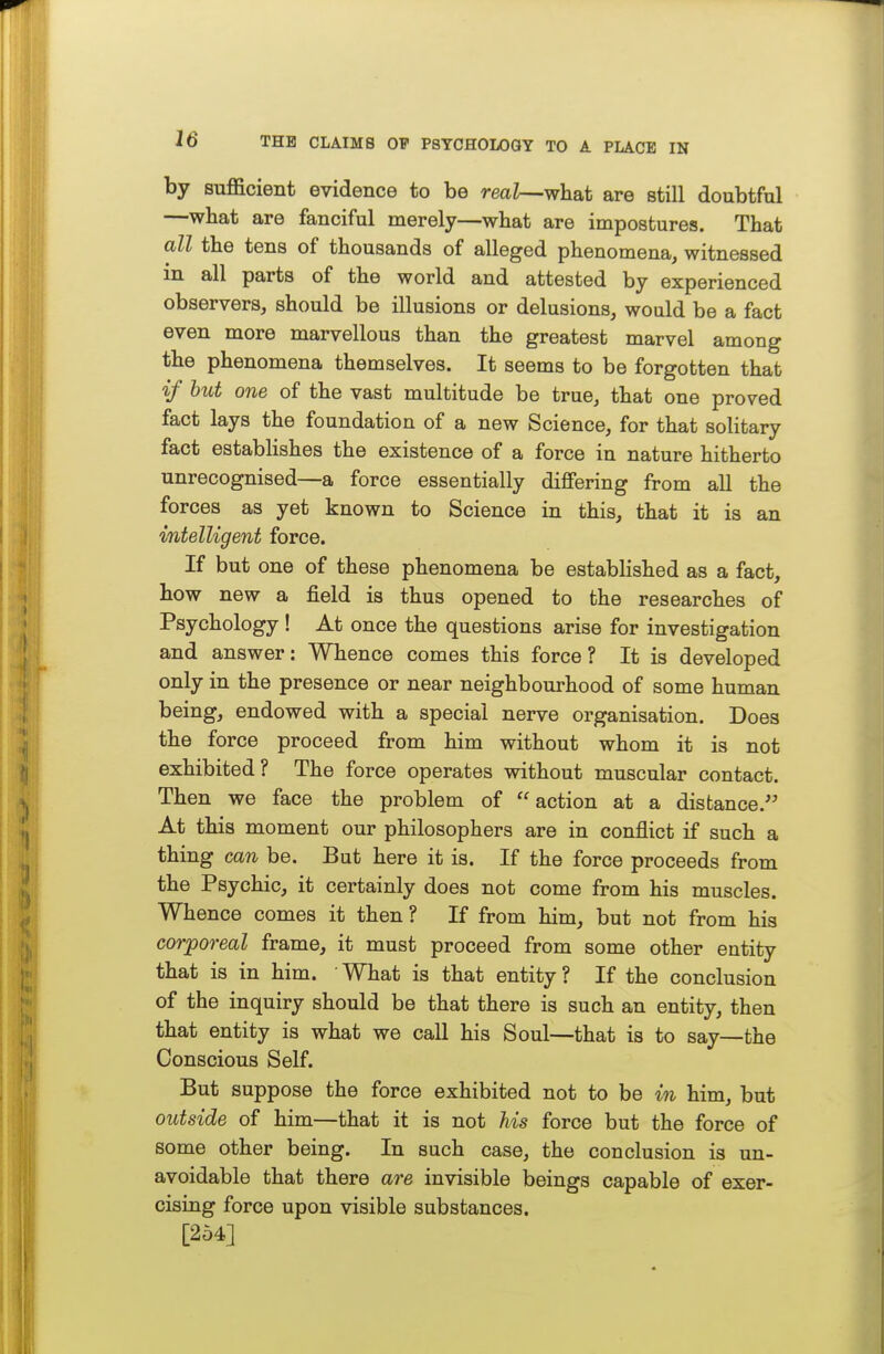 by sufficient evidence to be rea?—what are still doubtful —what are fanciful merely—wbat are impostures. That all the tens of thousands of alleged phenomena, witnessed in all parts of the world and attested by experienced observers, should be illusions or delusions, would be a fact even more marvellous than the greatest marvel among the phenomena themselves. It seems to be forgotten that if but one of the vast multitude be true, that one proved fact lays the foundation of a new Science, for that solitary fact estabHshes the existence of a force in nature hitherto unrecognised—a force essentially differing from all the forces as yet known to Science in this, that it is an intelligent force. If but one of these phenomena be established as a fact, how new a field is thus opened to the researches of Psychology ! At once the questions arise for investigation and answer: Whence comes this force? It is developed only in the presence or near neighbourhood of some human being, endowed with a special nerve organisation. Does the force proceed from him without whom it is not exhibited ? The force operates without muscular contact. Then we face the problem of action at a distance. At this moment our philosophers are in conflict if such a thing can be. But here it is. If the force proceeds from the Psychic, it certainly does not come from his muscles. Whence comes it then? If from him, but not from his corporeal frame, it must proceed from some other entity that is in him. ' What is that entity ? If the conclusion of the inquiry should be that there is such an entity, then that entity is what we call his Soul—that is to say—the Conscious Self. But suppose the force exhibited not to be m him, but outside of him—that it is not his force but the force of some other being. In such case, the conclusion is un- avoidable that there are invisible beings capable of exer- cising force upon visible substances. [254]