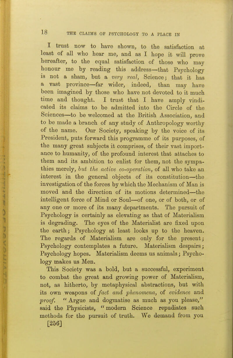 I trust now to have shown, to the satisfaction at least of all who hear me, and as I hope it will prove hereafter, to the equal satisfaction of those who may honour me by reading this address—that Psychology is not a sham, but a very real, Science; that it has a vast province—far wider, indeed, than may have been imagined by those who have not devoted to it much time and thought. I trust that I have amply vindi- cated its claims to be admitted into the Circle of the Sciences—to be welcomed at the British Association, and to be made a branch of any study of Anthropology worthy of the name. Our Society, speaking by the voice of its President, puts forward this programme of its purposes, of the many great subjects it comprises, of their vast import- ance to humanity, of the profound interest that attaches to them and its ambition to enlist for them, not the sympa- thies merely, hut the active co-operation, of all who take an interest in the general objects of its constitution—the investigation of the forces by which the Mechanism of Man is moved and the direction of its motions determined—the intelligent force of Mind or Soul—of one, or of both, or of any one or more of its many departments. The pursuit of Psychology is certainly as elevating as that of MateriaHsm is degrading. The eyes of the Materialist are fixed upon the earth; Psychology at least looks up to the heaven. The regards of Materialism are only for the present; Psychology contemplates a future. Materialism despairs; Psychology hopes. Materialism deems us animals; Psycho- logy makes us Men. This Society was a bold, but a successful, experiment to combat the great and growing power of Materialism, not, as hitherto, by metaphysical abstractions, but with its own weapons of fact and phenomena, of evidence and proof.  Argue and dogmatise as much as you please, said the Physicists,  modern Science repudiates such methods for the pursuit of truth. We demand from you [256]