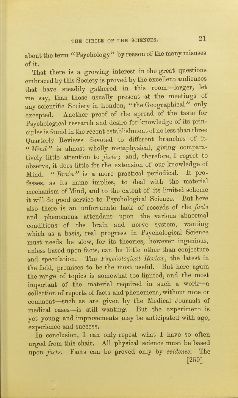 about the term ''Psycliology by reason of the many misuses of it. That there is a growing interest in the great questions embraced by this Society is proved by the excellent audiences that have steadily gathered in this room—larger, let me say, than those usually present at the meetings of any scientific Society in London, the Geographical only excepted. Another proof of the spread of the taste for Psychological research and desire for knowledge of its prin- ciples is found in the recent establishment of no less than three Quarterly Eeviews devoted to different branches of it. Mind is almost wholly metaphysical, giving compara- tively little attention to fads; and, therefore, I regret to observe, it does little for the extension of our knowledge of Mind. Brain is a more practical periodical. It pro- fesses, as its name implies, to deal with the material mechanism of Mind, and to the extent of its limited scheme it will do good service to Psychological Science. But here also there is an unfortunate lack of records of the fads and phenomena attendant upon the various abnormal conditions of the brain and nerve system, wanting which as a basis, real progress in Psychological Science must needs be slow, for its theories, however ingenious, unless based upon facts, can be little other than conjecture and speculation. The Psychological Review, the latest in the field, promises to be the most useful. But here again the range of topics is somewhat too limited, and the most important of the material required in such a work—a collection of reports of facts and phenomena, without note or comment—such as are given by the Medical Journals of medical cases—is still wanting. But the experiment is yet young and improvements may be anticipated with age, experience and success. In conclusion, I can only repeat what I have so often urged from this chair. All physical science must be based upon facts. Facts can be proved only by evidence. The [259]