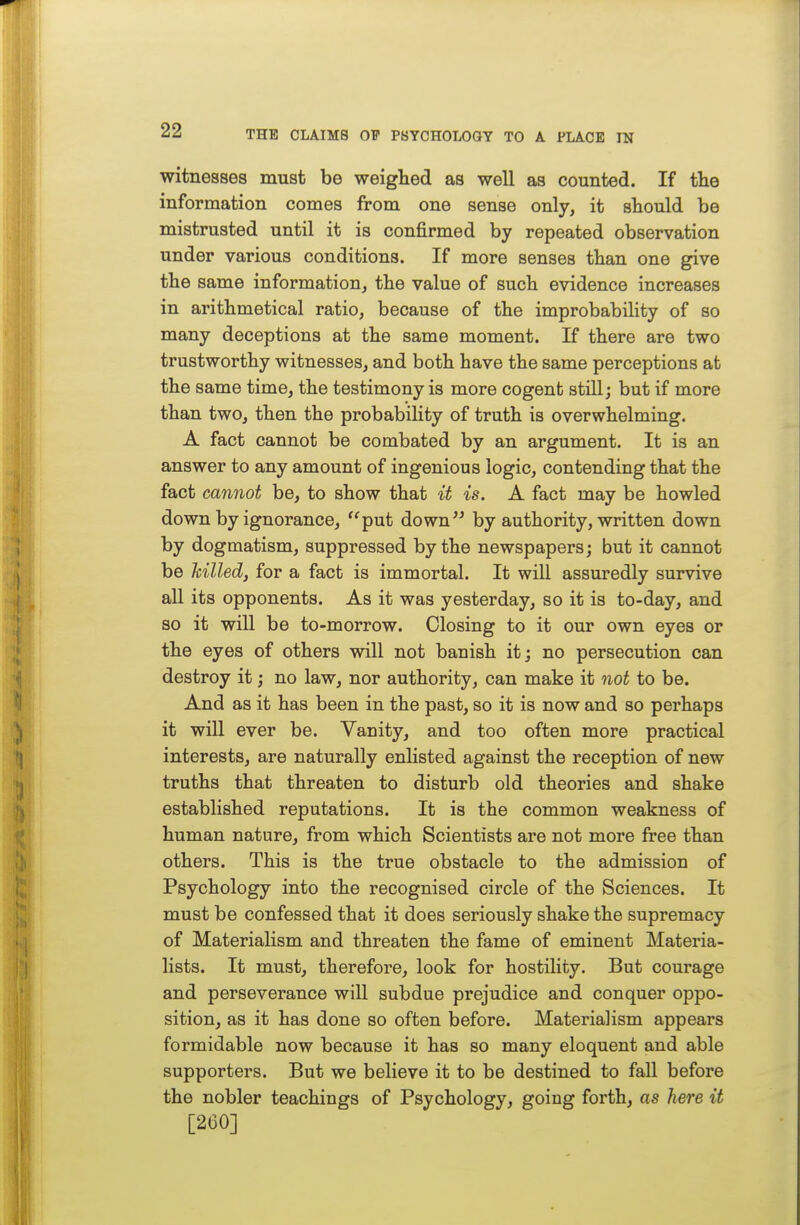 witnesses must be weigHed as well as counted. If tlie information comes from one sense only, it should be mistrusted until it is confirmed by repeated observation under various conditions. If more senses than one give the same information, the value of such evidence increases in arithmetical ratio, because of the improbability of so many deceptions at the same moment. If there are two trustworthy witnesses, and both have the same perceptions at the same time, the testimony is more cogent still; but if more than two, then the probability of truth is overwhelming. A fact cannot be combated by an argument. It is an answer to any amount of ingenious logic, contending that the fact cannot be, to show that it is. A fact may be howled down by ignorance, '^put down by authority, written down by dogmatism, suppressed by the newspapers; but it cannot be hilled, for a fact is immortal. It will assuredly survive all its opponents. As it was yesterday, so it is to-day, and so it will be to-morrow. Closing to it our own eyes or the eyes of others will not banish it; no persecution can destroy it; no law, nor authority, can make it not to be. And as it has been in the past, so it is now and so perhaps it will ever be. Vanity, and too often more practical interests, are naturally enlisted against the reception of new truths that threaten to disturb old theories and shake established reputations. It is the common weakness of human nature, from which Scientists are not more free than others. This is the true obstacle to the admission of Psychology into the recognised circle of the Sciences. It must be confessed that it does seriously shake the supremacy of Materialism and threaten the fame of eminent Materia- lists. It must, therefore, look for hostility. But courage and perseverance will subdue prejudice and conquer oppo- sition, as it has done so often before. Materialism appears formidable now because it has so many eloquent and able supporters. But we believe it to be destined to fall before the nobler teachings of Psychology, going forth, as here it [260]