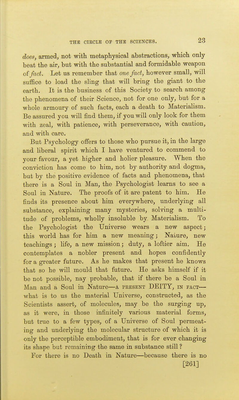 does, armed, not with metaphysical abstractions, which only beat the air, but with the substantial and formidable weapon of fact. Let us remember that one fact, however small, will suffice to load the sling that will bring the giant to the earth. It is the business of this Society to search among the phenomena of their Science, not for one only, but for a whole armoury of such facts, each a death to Materialism. Be assured you will find them, if you will only look for them with zeal, with patience, with perseverance, with caution, and with care. But Psychology offers to those who pursue it, in the large and liberal spirit which I have ventured to commend to your favour, a yet higher and holier pleasure. When the conviction has come to him, not by authority and dogma, but by the positive evidence of facts and phenomena, that there is a Soul in Man, the Psychologist learns to see a Soul in Nature. The proofs of it are patent to him. He finds its presence about him everywhere, underlying all substance, explaining many mysteries, solving a multi- tude of problems, wholly insoluble by Materialism. To the Psychologist the Universe wears a new aspect; this world has for him a new meaning; Nature, new teachings; life, a new mission; duty, a loftier aim. He contemplates a nobler present and hopes confidently for a greater future. As he makes that present he knows that so he will mould that future. He asks himself if it be not possible, nay probable, that if there be a Soul in Man and a Soul in Nature—a pbesent DEITY, in eact— what is to us the material Universe, constructed, as the Scientists assert, of molecules, may be the surging up, as it were, in those infinitely various material forms, but true to a few types, of a Universe of Soul permeat- ing and underlying the molecular structure of which it is only the perceptible embodiment, that is for ever changing its shape but remaining the same in substance still ? For there is no Death in Nature—because there is no [261]