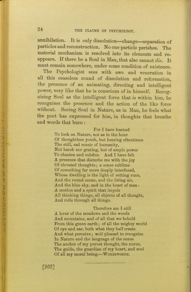 THE CLAIMS OP PSYCHOLOGY. annihilation. It is only dissolution—change—separation of particles and reconstruction. No one particle perishes. The material mechanism is resolved into its elements and re- appears. If there be a Soul in Man, that also cannot die. It must remain somewhere, under some condition of existence. The Psychologist sees with awe and veneration in all this ceaseless round of dissolution and reformation, the presence of an animating, directing and intelligent power, very like that he is conscious of in himself. Eecog- nising Soul as the intelligent force that is within him, he recognises the presence and the action of the like force without. Seeing Soul in Nature, as in Man, he feels what the poet has expressed for him, in thoughts that breathe and words that burn : For I have learned To look on Nature, not as in the hour Of thoughtless youth, but hearing oftentimes The still, sad music of humanity, Not harsh nor grating, but of ample power To chasten and subdue. And I have felt A presence that disturbs me with the joy Of elevated thoughts; a sense sublime Of something far more deeply interfused. Whose dwelling is the light of setting suns, And the round ocean, and the living air. And the blue sky, and in the heart of man: A motion and a spirit that impels All thinking things, all objects of all thought, And rolls through all things. Therefore am I still A lover of the meadows and the woods And mountains, and of all that we behold From this green earth; of all the mighty world Of eye and ear, both what they half create And what perceive; well pleased to recognise In Nature and the language of the sense The anchor of my purest thought, the nurse. The guide, the guardian of my heart, and soul Of all my moral being.—Wordsworth. [262]