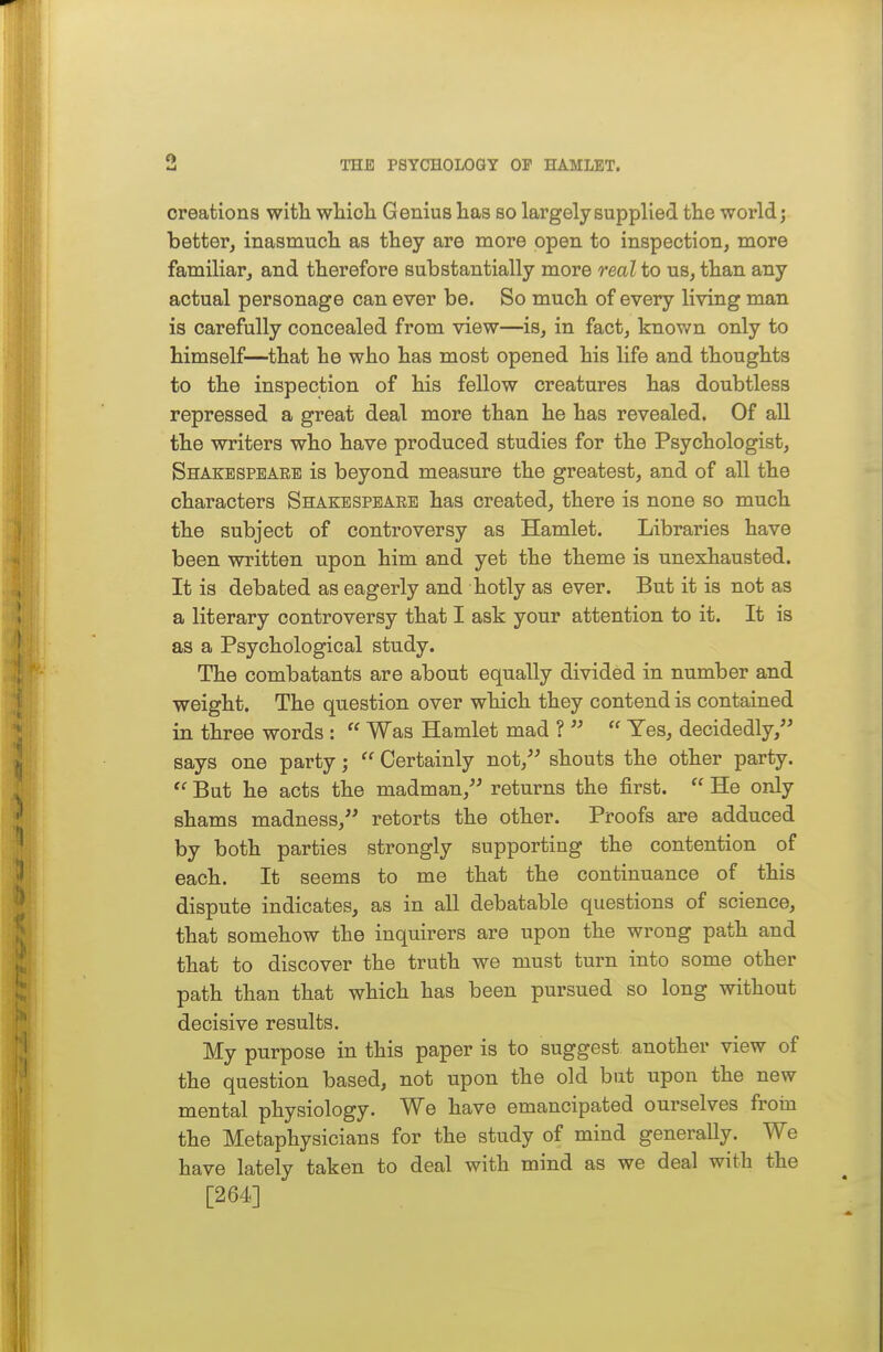 creations with wliioli Genius has so largely supplied tlie world; better, inasmuch as they are more open to inspection, more familiar, and therefore substantially more real to us, than any actual personage can ever be. So much of every living man is carefully concealed from view—is, in fact, knov/n only to himself—that he who has most opened his life and thoughts to the inspection of his fellow creatures has doubtless repressed a great deal more than he has revealed. Of all the writers who have produced studies for the Psychologist, Shakespeare is beyond measure the greatest, and of all the characters Shakespeaee has created, there is none so much the subject of controversy as Hamlet. Libraries have been written upon him and yet the theme is unexhausted. It is debated as eagerly and hotly as ever. But it is not as a literary controversy that I ask your attention to it. It is as a Psychological study. The combatants are about equally divided in number and weight. The question over which they contend is contained in three words :  Was Hamlet mad ?   Yes, decidedly, says one party;  Certainly not, shouts the other party.  But he acts the madman, returns the first.  He only shams madness, retorts the other. Proofs are adduced by both parties strongly supporting the contention of each. It seems to me that the continuance of this dispute indicates, as in all debatable questions of science, that somehow the inquirers are upon the wrong path and that to discover the truth we must turn into some other path than that which has been pursued so long without decisive results. My purpose in this paper is to suggest another view of the question based, not upon the old but upon the new mental physiology. We have emancipated ourselves from the Metaphysicians for the study of mind generally. We have lately taken to deal with mind as we deal with the [264]