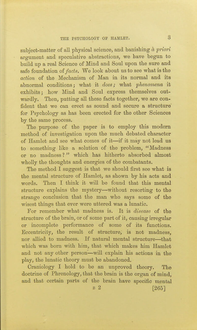 subject-matter of all physical science, and banishing a priori argument and speculative abstractions, we hare begun to build up a real Science of Mind and Soul upon the sure and safe foundation oi facts. We look about us to see what is the action of the Mechanism of Man in its normal and its abnormal conditions; what it does; what phenomena it exhibits; how Mind and Soul express themselves out- wardly. Then, putting all these facts together, we are con- fident that we can erect as sound and secure a structure' for Psychology as has been erected for the other Sciences by the same process. The purpose of the paper is to employ this modern method of investigation upon the much debated character of Hamlet and see what comes of it—if it may not lead us to something like a solution of the problem, Madness or no madness ? which has hitherto absorbed almost wholly the thoughts and energies of the combatants. The method I suggest is that we should first see what is the mental structure of Hamlet, as shown by his acts and words. Then I think it will be found that this mental structure explains the mystery—without resorting to the strange conclusion that the man who says some of the wisest things that ever were uttered was a lunatic. For remember what madness is. It is disease of the structure of the brain, or of some part of it, causing irregular or incomplete performance of some of its functions. Eccentricity, the result of structure, is not madness, nor allied to madness. If natural mental structure—that which was born with him, that which makes him Hamlet and not any other person—will explain his actions in the play, the lunatic theory must be abandoned. Craniology I hold to be an unproved theory. The doctrine of Phrenology, that the brain is the organ of mind, and that certain parts of the brain have specific mental B 2 [266]