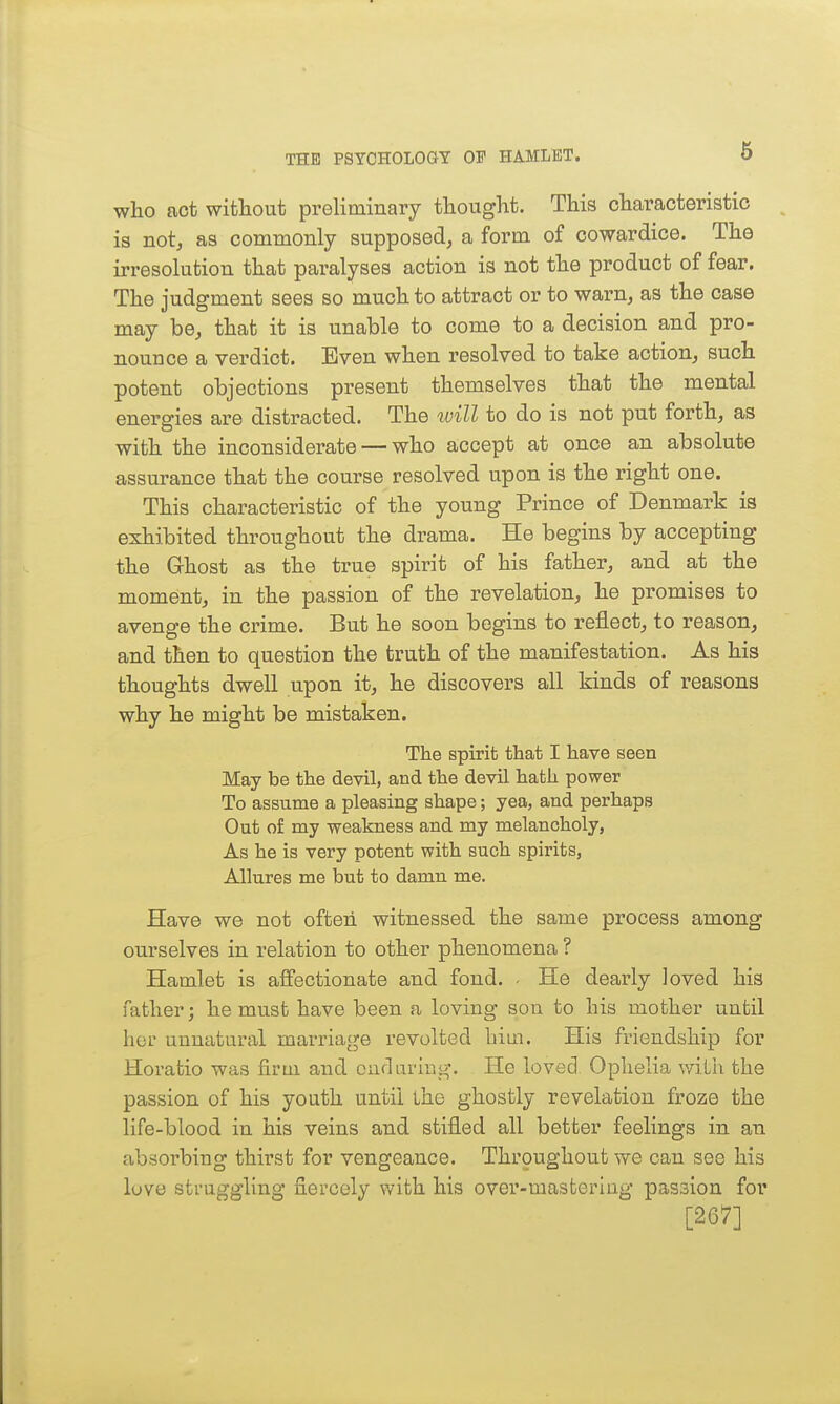 who act without preliminary thought. This characteristic is not, as commonly supposed, a form of cowardice. The irresolution that paralyses action is not the product of fear. The judgment sees so much to attract or to warn, as the case may be, that it is unable to come to a decision and pro- nounce a verdict. Even when resolved to take action, such potent objections present themselves that the mental energies are distracted. The will to do is not put forth, as with the inconsiderate — who accept at once an absolute assurance that the course resolved upon is the right one. This characteristic of the young Prince of Denmark is exhibited throughout the drama. He begins by accepting the Ghost as the true spirit of his father, and at the moment, in the passion of the revelation, he promises to avenge the crime. But he soon begins to reflect, to reason, and then to question the truth of the manifestation. As his thoughts dwell upon it, he discovers all kinds of reasons why he might be mistaken. The spirit that I have seen May be the devil, and the devil hath power To assume a pleasing sliape; yea, and perhaps Out of my weakness and my melancholy, As he is very potent with such spirits, Allures me but to damn me. Have we not often witnessed the same process among ourselves in relation to other phenomena ? Hamlet is affectionate and fond. - He dearly loved his father; he must have been a loving son to his mother until her unnatural marriage revolted him. His friendship for Horatio was firm and oudaring. He loved, Ophelia v/ilh the passion of his youth until the ghostly revelation froze the life-blood in his veins and stifled all better feelings in an absorbing thirst for vengeance. Throughout we can see his luve struggling fiercely v/ith his over-mastering passion for [267]