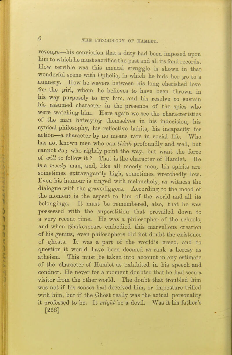 THE PSYCHOLOGY OP HAMLET. revenge—his conviction that a duty had been imposed upon him to which he must sacrifice the past and all its fond records. How terrible was this mental struggle is shown in that wonderful scene with Ophelia, in which he bids her go to a nunnery. How he wavers between his long cherished love for the girl, whom he beheves to have been thrown in his way purposely to try him, and his resolve to sustain his assumed character in the presence of the spies who were watching him. Here again we see the characteristics of the man betraying themselves in his indecision, his cynical philosophy, his reflective habits, his incapacity for action—a character by no means rare in social life. Who has not known men who can thinh profoundly and well, but cannot do; who rightly point the way, but want the force of will to follow it ? That is the character of Hamlet. He is a moody man, and, like all moody men, his spirits are sometimes extravagantly high, sometimes wretchedly low. Even his humour is tinged with melancholy, as witness the dialogue with the gravediggers. According to the mood of the moment is the aspect to him of the world and all its belongings. It must be remembered, also, that he was possessed with the superstition that prevailed down to a very recent time. He was a philosopher of the schools, and when Shakespeare embodied this marvellous creation of his genius, even philosophers did hot doubt the existence of ghosts. It was a part of the world's creed, and to question it would have been deemed as rank a heresy as atheism. This must be taken into account in any estimate of the character of Hamlet as exhibited in his speech and conduct. He never for a moment doubted that he had seen a visitor from the other world. The doubt that troubled him was not if his senses had deceived him, or imposture trifled with him, but if the Ghost really was the actual personality it professed to be. It might be a devil. Was it his father's [268]