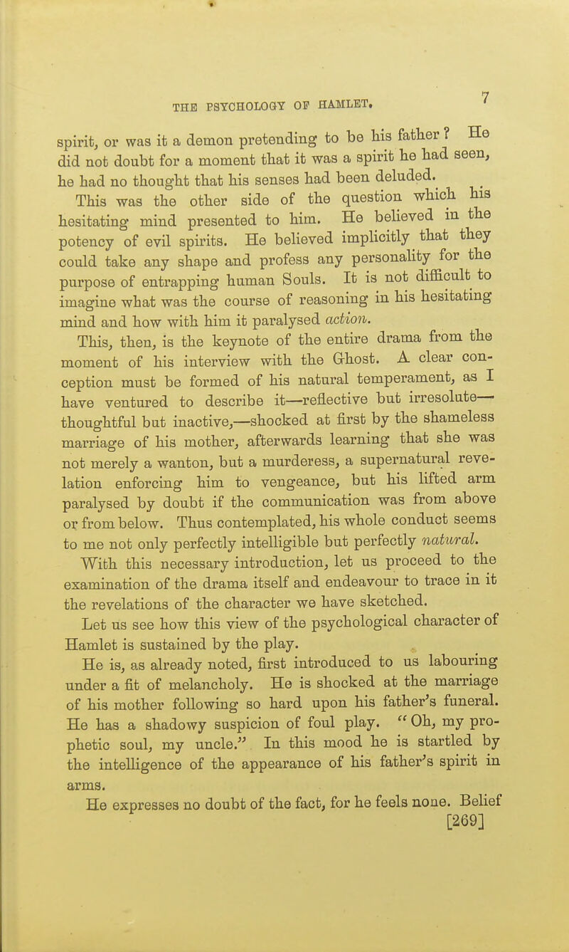 spirit, or was it a demon pretending to be his father ? He did not doubt for a moment that it was a spirit be bad seen, be bad no tbougbt tbat bis senses bad been deluded.^ This was the otber side of tbe question wbiob bia hesitating mind presented to bim. He believed in tbe potency of evil spirits. He believed implicitly tbat tbey could take any shape and profess any personality for tbe purpose of entrapping human Souls. It is not difficult to imagine what was the course of reasoning in his besitatmg mind and how with him it paralysed action. This, then, is the keynote of the entire drama from the moment of his interview with the Grhost. A clear con- ception must be formed of his natural temperament, as I have ventured to describe it—reflective but irresolute- thoughtful but inactive,—shocked at first by the shameless marriage of bis mother, afterwards learning tbat she was not merely a wanton, but a murderess, a supernatural reve- lation enforcing him to vengeance, but his lifted arm paralysed by doubt if the communication was from above or from below. Thus contemplated, his whole conduct seems to me not only perfectly intelligible but perfectly natural. With this necessary introduction, let us proceed to the examination of the drama itself and endeavour to trace in it the revelations of tbe character we have sketched. Let us see how this view of the psychological character of Hamlet is sustained by the play. He is, as already noted, first introduced to us labouring under a fit of melancholy. He is shocked at tbe marriage of bis mother following so hard upon his father's funeral. He has a shadowy suspicion of foul play.  Oh, my pro- phetic soul, my uncle. In this mood he is startled by the inteUigence of tbe appearance of bis father's spirit in arms. He expresses no doubt of tbe fact, for he feels none. Belief [269]