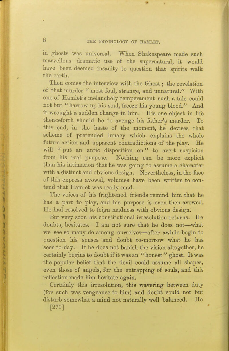 in ghosts was universal. When Shakespeare made such marvellous dramatic use of the supernatural, it would have been deemed insanity to question that spirits walk the earth. Then comes the interview with the Ghost; the revelation of that murder  most foul, strange, and unnatural. With one of HamleVs melancholy temperament such a tale could not but  harrow up his soul, freeze his young blood. And it wrought a sudden change in him. His one object in life thenceforth should be to avenge his father^s murder. To this end, in the haste of the moment, he devises that scheme of pretended lunacy which explains the whole future action and apparent contradictions of the play. He will  put an antic disposition on to avert suspicion from his real purpose. Nothing can be more expUcit than his intimation that he was going to assume a character with a distinct and obvious design. Nevertheless, in the face of this express avowal, volumes have been written to con- tend that Hamlet was really mad. The voices of his frightened friends remind him that he has a part to play, and his purpose is even then avowed. He had resolved to feign madness with obvious design. But very soon his constitutional irresolution returns. He doubts, hesitates. I am not sure that he does not—what we see so many do among ourselves—after awhile begin to question his senses and doubt to-morrow what he has seen to-day. If he does not banish the vision altogether, he certainly begins to doubt if it was an  honest ghost. It was the popular belief that the devil could assume all shapes, even those of angels, for the entrapping of souls, and this reflection made him hesitate again. Certainly this irresolution, this wavering between duty (for such was vengeance to him) and doubt could not but disturb somewhat a mind not naturally well balanced. He [270]