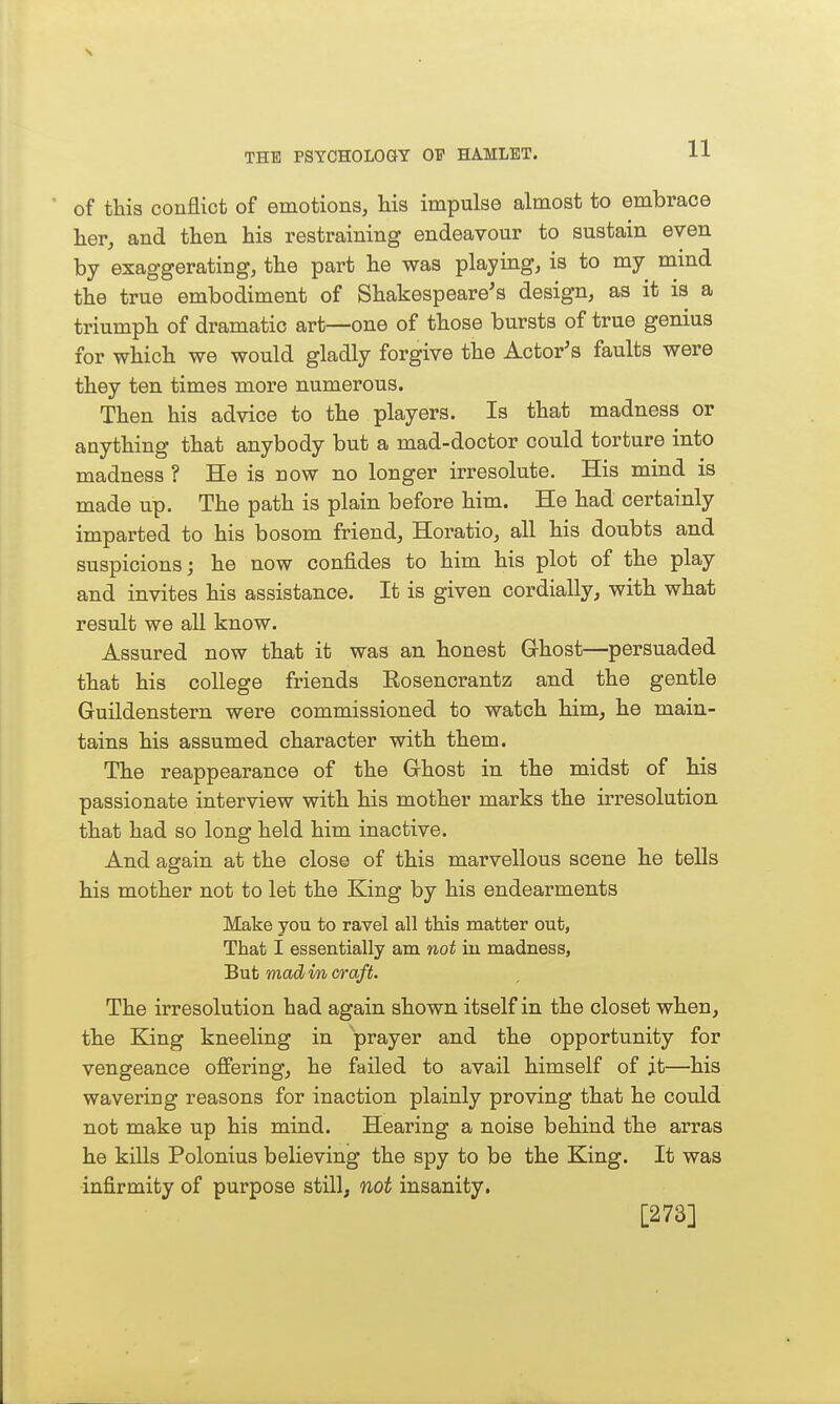 * of this conflict of emotions, Ms impulse almost to embrace her, and then his restraining endeavour to sustain even by exaggerating, the part he was playing, is to my mind the true embodiment of Shakespeare's design, as it is a triumph of dramatic art—one of those bursts of true genius for which we would gladly forgive the Actor's faults were they ten times more numerous. Then his advice to the players. Is that madness or anything that anybody but a mad-doctor could torture into madness ? He is now no longer irresolute. His mind is made up. The path is plain before him. He had certainly imparted to his bosom friend, Horatio, all his doubts and suspicions; he now confides to him his plot of the play and invites his assistance. It is given cordially, with what result we all know. Assured now that it was an honest Ghost—persuaded that his college friends Rosencrantz and the gentle Guildenstern were commissioned to watch him, he main- tains his assumed character with them. The reappearance of the Ghost in the midst of his passionate interview with his mother marks the irresolution that had so long held him inactive. And again at the close of this marvellous scene he tells his mother not to let the Bang by his endearments Make you to ravel all this matter out. That I essentially am not iu madness, But mad in c/raft. The irresolution had again shown itself in the closet when, the King kneeling in prayer and the opportunity for vengeance ofiering, he failed to avail himself of j.t—his wavering reasons for inaction plainly proving that he could not make up his mind. Hearing a noise behind the arras he kills Polonius believing the spy to be the King. It was -infirmity of purpose still, not insanity. [273]