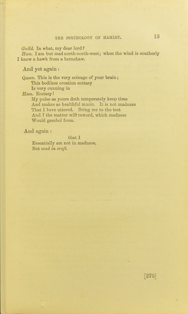 Guild. In what, my dear lord P Ham. lam but madnorth-norfch-west; when the wind is southerly I know a hawk from a hernshaw. And yet again: Queen. This is the very coinage of your brain; This bodiless creation ecstasy Is very cunning in Ham. Ecstasy! My pulse as yours doth temperately keep time And makes as healthful music. It is not madness That I have uttered. Bring me to the test And I the matter wilt reword, which madness Would gambol from. And again : that I Essentially am not in madness, But mad in craft. [275]