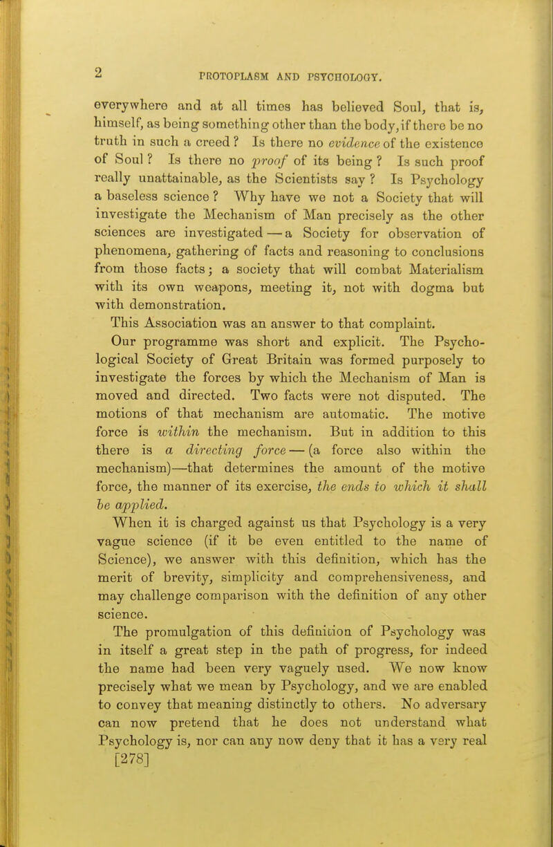 everywhere and at all times has believed Soul, that is, himself, as being something other than the body, if there be no truth in such a creed ? Is there no evidence of the existence of Soul ? Is there no proof of its being ? Is such proof really unattainable, as the Scientists say ? Is Psychology a baseless science ? Why have we not a Society that will investigate the Mechanism of Man precisely as the other sciences are investigated — a Society for observation of phenomena, gathering of facts and reasoning to conclusions from those facts; a society that will combat Materialism with its own weapons, meeting it, not with dogma but with demonstration. This Association was an answer to that complaint. Our programme was short and explicit. The Psycho- logical Society of Great Britain was formed purposely to investigate the forces by which the Mechanism of Man is moved and directed. Two facts were not disputed. The motions of that mechanism are automatic. The motive force is within the mechanism. But in addition to this there is a directing force — (a force also within the mechanism)—that determines the amount of the motive force, the manner of its exercise, the ends to which it shall he applied. When it is charged against us that Psychology is a very vague science (if it be even entitled to the name of Science), we answer with this definition, which has the merit of brevity, simplicity and comprehensiveness, and may challenge comparison wdth the definition of any other science. The promulgation of this definition of Psychology was in itself a great step in ibe path of progress, for indeed the name had been very vaguely used. We now know precisely what we mean by Psychology, and we are enabled to convey that meaning distinctly to others. No adversary can now pretend that he does not understand what Psychology is, nor can any now deny that it has a very real [278]