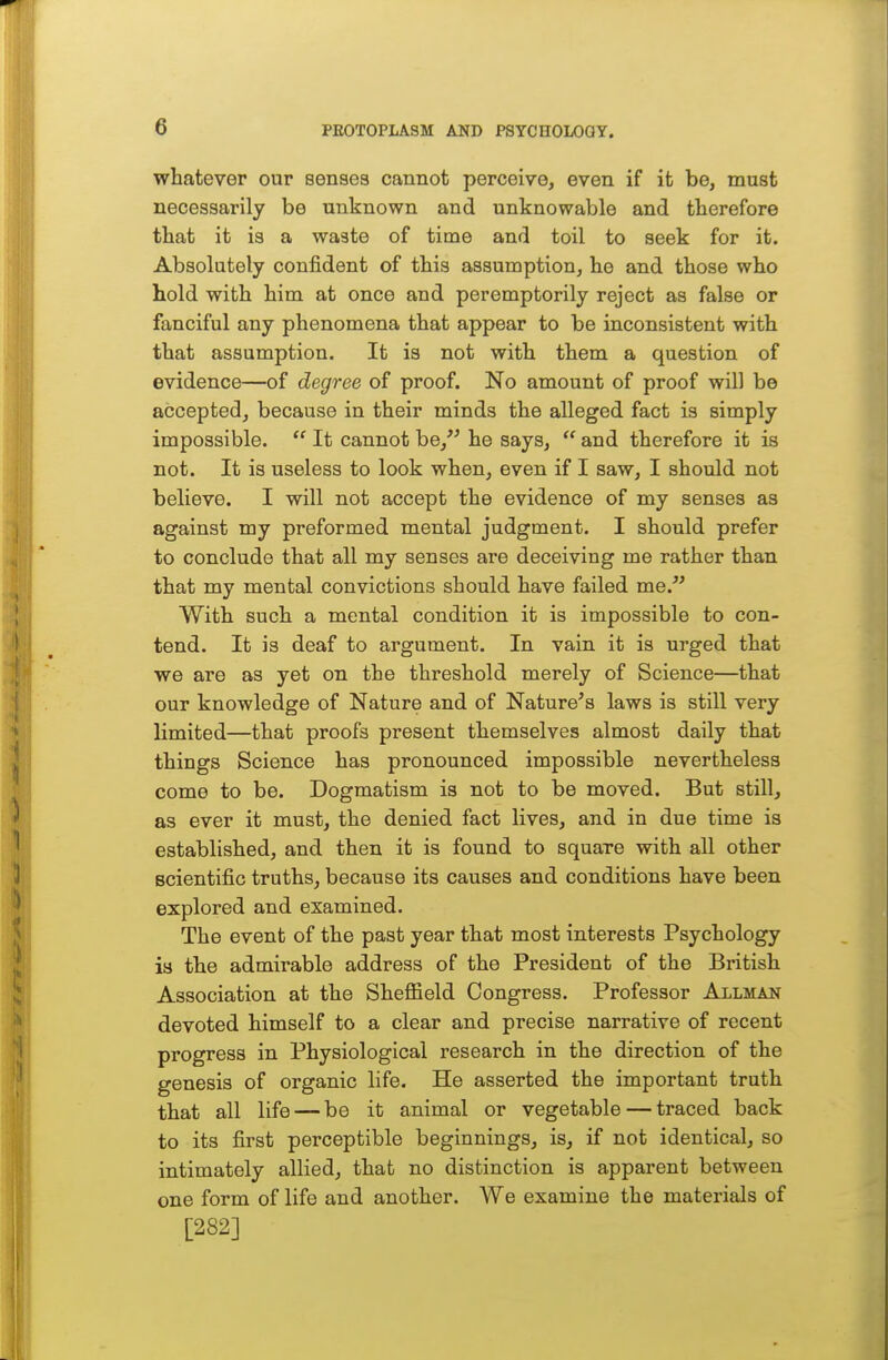 whatever our senses cannot perceive, even if it be, must necessarily be unknown and unknowable and therefore that it is a waste of time and toil to seek for it. i Absolutely confident of this assumption, he and those who hold with him at once and peremptorily reject as false or | fanciful any phenomena that appear to be inconsistent with that assumption. It is not with them a question of |, evidence—of degree of proof. No amount of proof will be accepted, because in their minds the alleged fact is simply impossible.  It cannot he/' he says,  and therefore it is not. It is useless to look when, even if I saw, I should not believe. I will not accept the evidence of my senses as against my preformed mental judgment. I should prefer to conclude that all my senses are deceiving me rather than that my mental convictions should have failed me. With such a mental condition it is impossible to con- | tend. It is deaf to argument. In vain it is urged that we are as yet on the threshold merely of Science—that our knowledge of Nature and of Nature's laws is still very limited—that proofs present themselves almost daily that things Science has pronounced impossible nevertheless come to be. Dogmatism is not to be moved. But still, as ever it must, the denied fact lives, and in due time is established, and then it is found to square with all other scientific truths, because its causes and conditions have been explored and examined. The event of the past year that most interests Psychology is the admirable address of the President of the British Association at the Sheffield Congress. Professor Allman devoted himself to a clear and precise narrative of recent progress in Physiological research in the direction of the genesis of organic life. He asserted the important truth that all life — be it animal or vegetable — traced back to its first perceptible beginnings, is, if not identical, so intimately allied, that no distinction is apparent between one form of life and another. We examine the materials of [282]