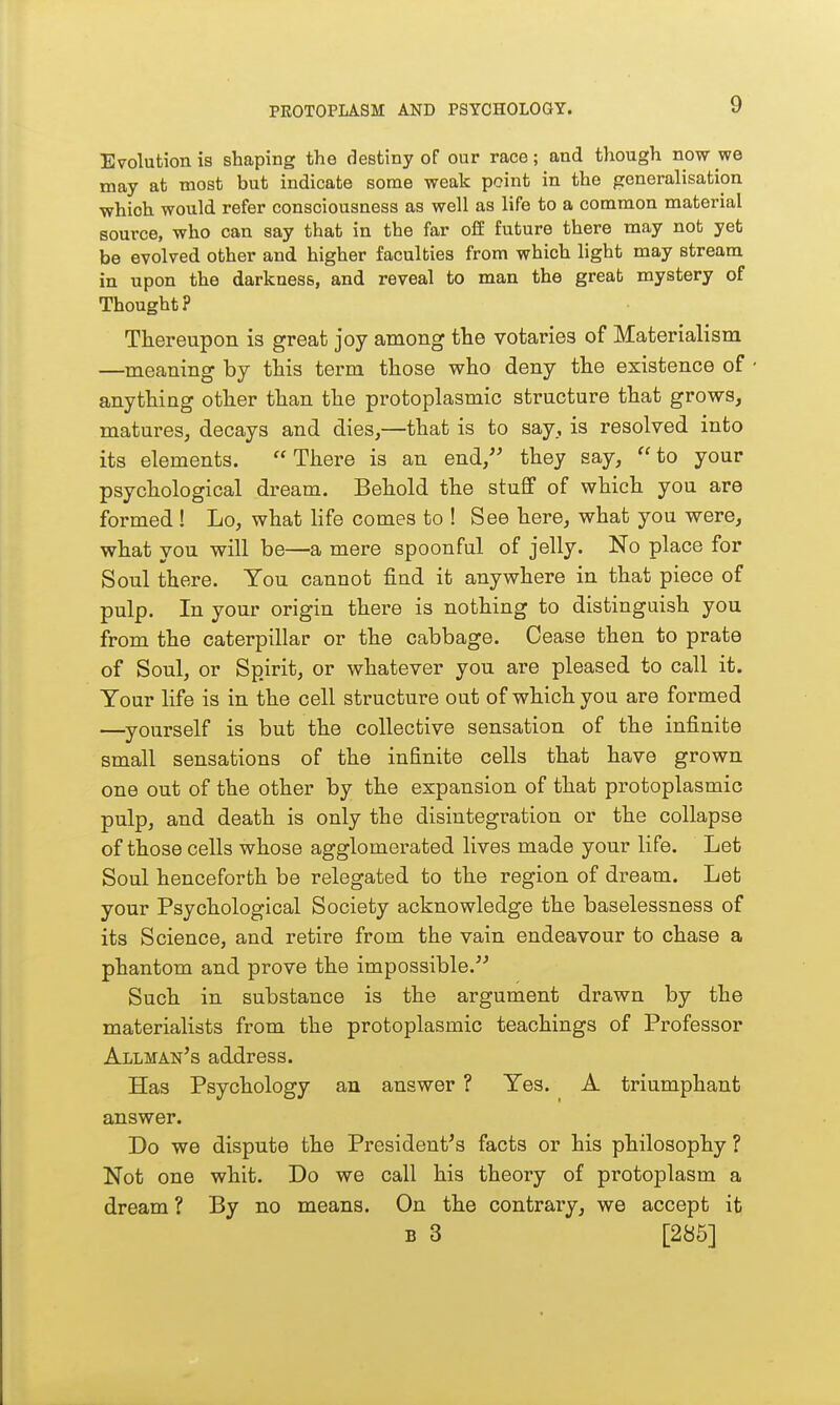 Evolution is shaping the destiny of our race; and though now we may at most but indicate some weak point in the generalisation which would refer consciousness as well as life to a common material source, who can say that in the far off future there may not yet be evolved other and higher faculties from which light may stream in upon the darkness, and reveal to man the great mystery of Thought? Thereupon is great joy among the votaries of Materialism —meaning by this term those who deny the existence of anything other than the protoplasmic structure that grows, matures, decays and dies,—that is to say, is resolved into its elements. There is an end, they say, to your psychological dream. Behold the stuff of which you are formed ! Lo, what life comes to ! See here, what you were, what you will be—a mere spoonful of jelly. No place for Soul there. You cannot find it anywhere in that piece of pulp. In your origin there is nothing to distinguish you from the caterpillar or the cabbage. Cease then to prate of Soul, or Spirit, or whatever you are pleased to call it. Your life is in the cell structure out of which you are formed —^yourself is but the collective sensation of the infinite small sensations of the infinite cells that have grown one out of the other by the expansion of that protoplasmic pulp, and death is only the disintegration or the collapse of those cells whose agglomerated lives made your life. Let Soul henceforth be relegated to the region of dream. Let your Psychological Society acknowledge the baselessness of its Science, and retire from the vain endeavour to chase a phantom and prove the impossible. Such in substance is the argument drawn by the materialists from the protoplasmic teachings of Professor Allman's address. Has Psychology an answer ? Yes. A triumphant answer. Do we dispute the President's facts or his philosophy ? Not one whit. Do we call his theory of protoplasm a dream ? By no means. On the contrary, we accept it B 3 [286]