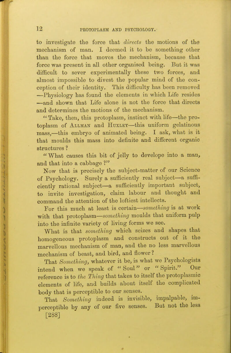 to investigate the force that directs the motions of the mechanism of man. I deemed it to be something other than the force that moves the mechanism, because that force was present in all other organised being. But it was dijQ&cult to sever experimentally these two forces, and almost impossible to divest the popular mind of the con- ception of their identity. This difficulty has been removed —Physiology has found the elements in which Life resides —and shown that Life alone is not the force that directs and determines the motions of the mechanism.  Take, then, this protoplasm, instinct with life—the pro- toplasm of Allman and Huxley—this uniform gelatinous mass,—this embryo of animated being. I ask, what is it that moulds this mass into definite and different organic structures ? What causes this bit of jelly to develope into a man, and that into a cabbage V Now that is precisely the subject-matter of our Science of Psychology. Surely a sufficiently real subject—a suffi- ciently rational subject—a sufficiently important subject, to invite investigation, claim labour and thought and command the attention of the loftiest intellects. For this much at least is certain—something is at work with that protoplasm—something moulds that uniform pulp into the infinite variety of living forms we see. What is that something which seizes and shapes that homogeneous protoplasm and constructs out of it the marvellous mechanism of man, and the no less marvellous mechanism of beast, and bird, and flower ? That Something, whatever it be, is what we Psychologists intend when we speak of Soul or Spirit. Our reference is to the Thing that takes to itself the protoplasmic elements of life, and builds about itself the complicated body that is perceptible to our senses. That Something indeed is invisible, impalpable, im- perceptible by any of our five senses. But not the less [288]