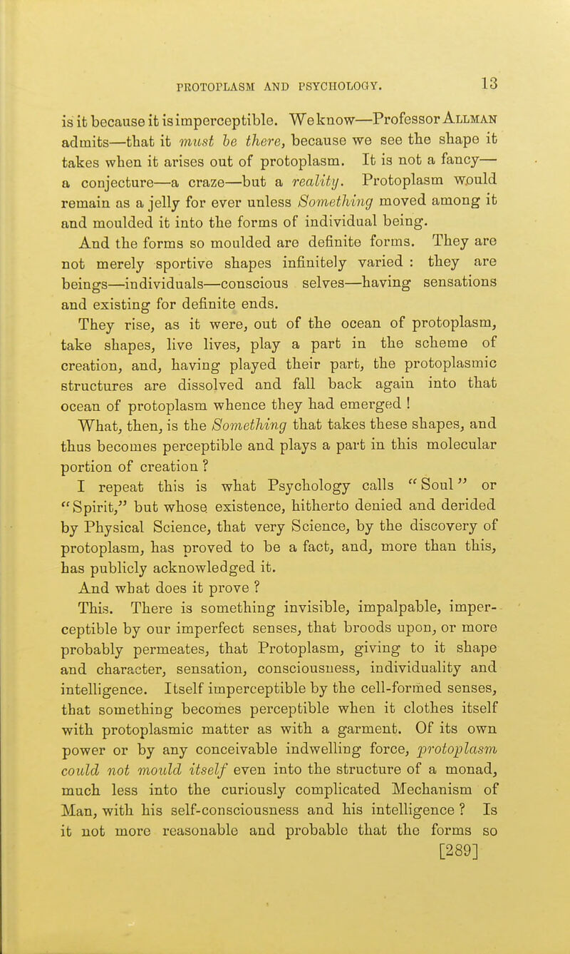 is it because it is imperceptible. We know—Professor Allman admits—that it must he there, because we see tbe shape it takes when it arises out of protoplasm. It is not a fancy— a conjecture—a craze—but a reality. Protoplasm would remain as a jelly for ever unless Something moved among it and moulded it into the forms of individual being. And the forms so moulded are definite forms. They are not merely sportive shapes infinitely varied : they are beings—individuals—conscious selves—having sensations and existing for definite ends. They rise, as it were, out of the ocean of protoplasm, take shapes, live lives, play a part in the scheme of creation, and, having played their part, the protoplasmic structures are dissolved and fall back again into that ocean of protoplasm whence they had emerged ! What, then, is the Something that takes these shapes, and thus becomes perceptible and plays a part in this molecular portion of creation ? I repeat this is what Psychology calls  Soul or Spirit, but whose, existence, hitherto denied and derided by Physical Science, that very Science, by the discovery of protoplasm, has proved to be a fact, and, more than this, has publicly acknowledged it. And what does it prove ? This. There is something invisible, impalpable, imper- ceptible by our imperfect senses, that broods upon, or more probably permeates, that Protoplasm, giving to it shape and character, sensation, consciousness, individuality and intelligence. Itself imperceptible by the cell-formed senses, that something becomes perceptible when it clothes itself with protoplasmic matter as with a garment. Of its own power or by any conceivable indwelling force, i^rotoplasm could not mould itself even into the structure of a monad, much less into the curiously complicated Mechanism of Man, with his self-consciousness and his intelligence ? Is it not more reasonable and probable that the forms so [289]