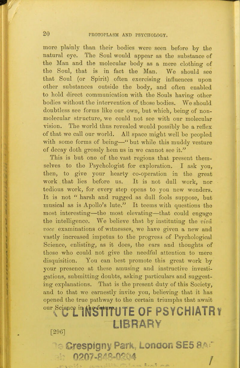 more plainly than tlieir bodies were seen before by the natural eye. The Soul would appear as the substance of the Man and the molecular body as a mere clothing of the Soul, that is in fact the Man. We should see that Soul (or Spirit) often exercising influences upon other substances outside the body, and often enabled to hold direct communication with the Souls having other bodies without the intervention of those bodies. We should doubtless see forms like our own, but which, being of non- molecular structure, we could not see with our molecular vision. The world thus revealed would possibly be a reflex of that we call our world. All space might well be peopled with some forms of being— but while this muddy vesture of decay doth grossly hem us in we cannot see it. This is but one of the vast regions that present them- selves to the Psychologist for exploration. I ask you, then, to give your hearty co-operation in the great work that lies before us. It is not dull work, nor tedious work, for every step opens to you new wonders. It is not  harsh and rugged as dull fools suppose, but musical as is Apollo's lute. It teems with questions the most interesting—the most elevating—that could engage the intelligence. We believe that by instituting the viva voce examinations of witnesses, we have given a new and vastly increased impetus to the progress of Psychological Science, enlisting, as it does, the ears and thoughts of those who could not give the needful attention to mere disquisition. You can best promote this great work by your presence at these amusing and instructive investi- gations, submitting doubts, asking particulars and suggest- ing explanations. That is the present duty of this Society, and to that we earnestly invite you, believing that it has opened the true pathway to the certain triumphs that await fraM^TlTUTE OF PSYCHIATRY ttBRARY [296] S^espignv Park, Lonaon SE5 9^'