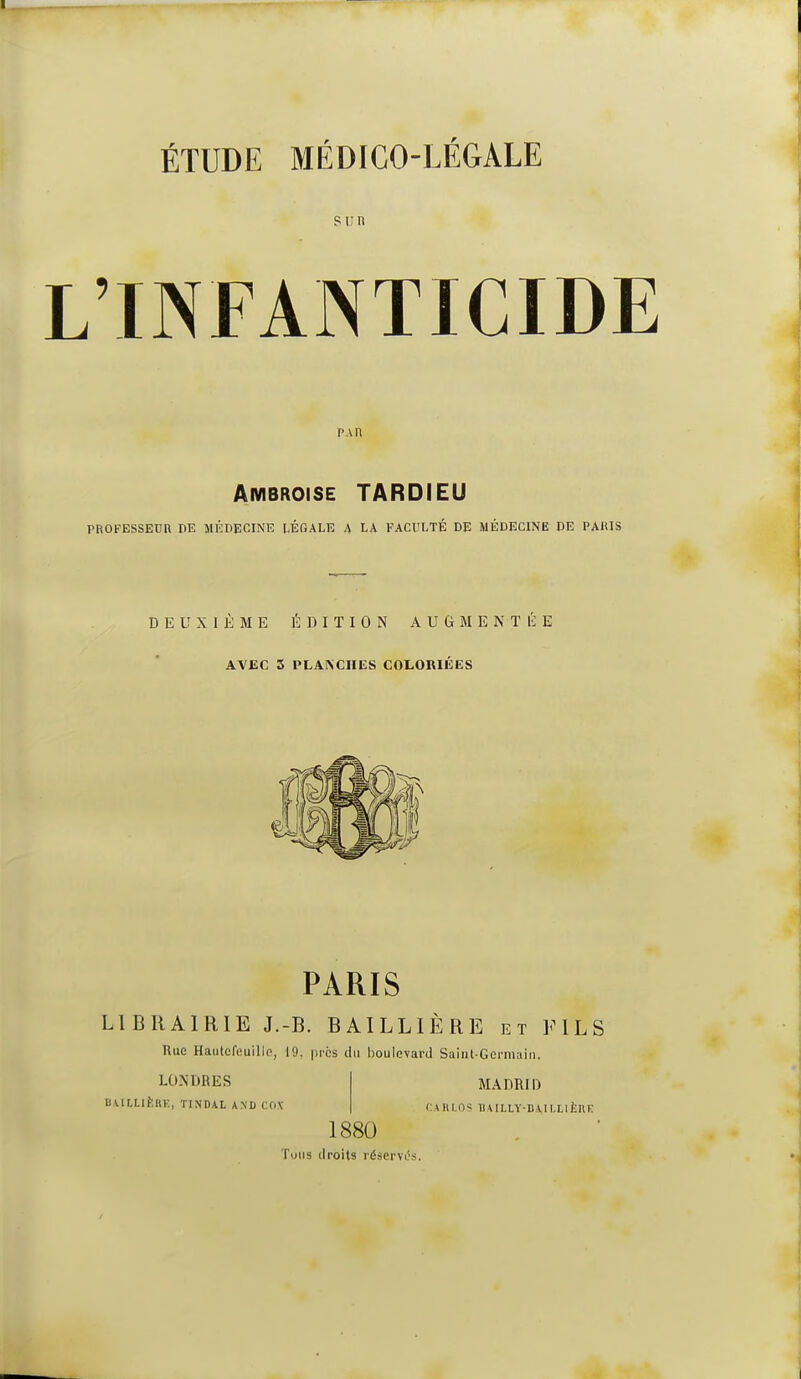 Sun L'INFANTICIDE PAR Ambroise TARDIEU PROFESSEUR PE MÉDECINE LÉGALE A LA FACULTÉ DE MÉDECINE DE PAIUS DEUXIÈME ÉDITION AUGMENTÉE AVEC 5 PLANCHES COLORIÉES PARIS LIBRAIRIE J.-B. BAILLIÈRE et FILS nue Hautcfeuille, 19, prcs du boulevard Suiiil-Germain. LONDRES nA.lLLIÈ«K, TINDAL AND COV MADRID (:U\l.ns THILLV-B\II,Lli;i(E 1880 Tous droits réserviVs.