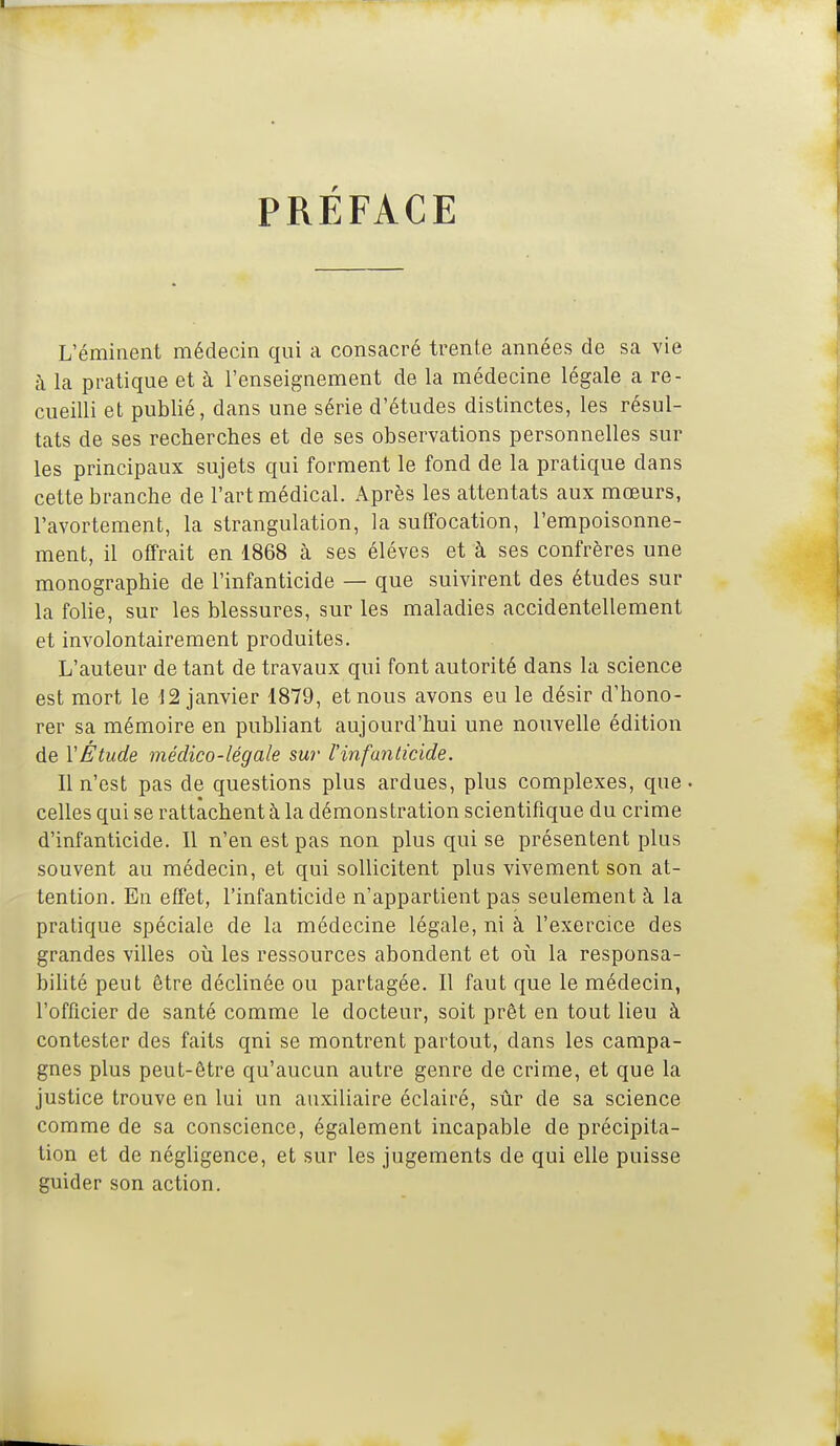 PRÉFACE L'éminent médecin qui a consacré trente années de sa vie à la pratique et à l'enseignement de la médecine légale a re- cueilli et publié, dans une série d'études distinctes, les résul- tats de ses recherches et de ses observations personnelles sur les principaux sujets qui forment le fond de la pratique dans cette branche de l'art médical. Après les attentats aux mœurs, l'avortement, la strangulation, la suffocation, l'empoisonne- ment, il offrait en 1868 à ses élèves et à ses confrères une monographie de l'infanticide — que suivirent des études sur la foHe, sur les blessures, sur les maladies accidentellement et involontairement produites. L'auteur de tant de travaux qui font autorité dans la science est mort le 12 janvier 1879, et nous avons eu le désir d'hono- rer sa mémoire en publiant aujourd'hui une nouvelle édition de VÉtude médico-légale sur l'infanticide. Il n'est pas de questions plus ardues, plus complexes, que. celles qui se rattachent à la démonstration scientifique du crime d'infanticide. 11 n'en est pas non plus qui se présentent plus souvent au médecin, et qui sollicitent plus vivement son at- tention. En effet, l'infanticide n'appartient pas seulement à la pratique spéciale de la médecine légale, ni à l'exercice des grandes villes oii les ressources abondent et où la responsa- bihté peut être déclinée ou partagée. Il faut que le médecin, l'officier de santé comme le docteur, soit prêt en tout lieu à contester des faits qui se montrent partout, dans les campa- gnes plus peut-être qu'aucun autre genre de crime, et que la justice trouve en lui un auxiliaire éclairé, sûr de sa science comme de sa conscience, également incapable de précipita- tion et de néghgence, et sur les jugements de qui elle puisse guider son action.