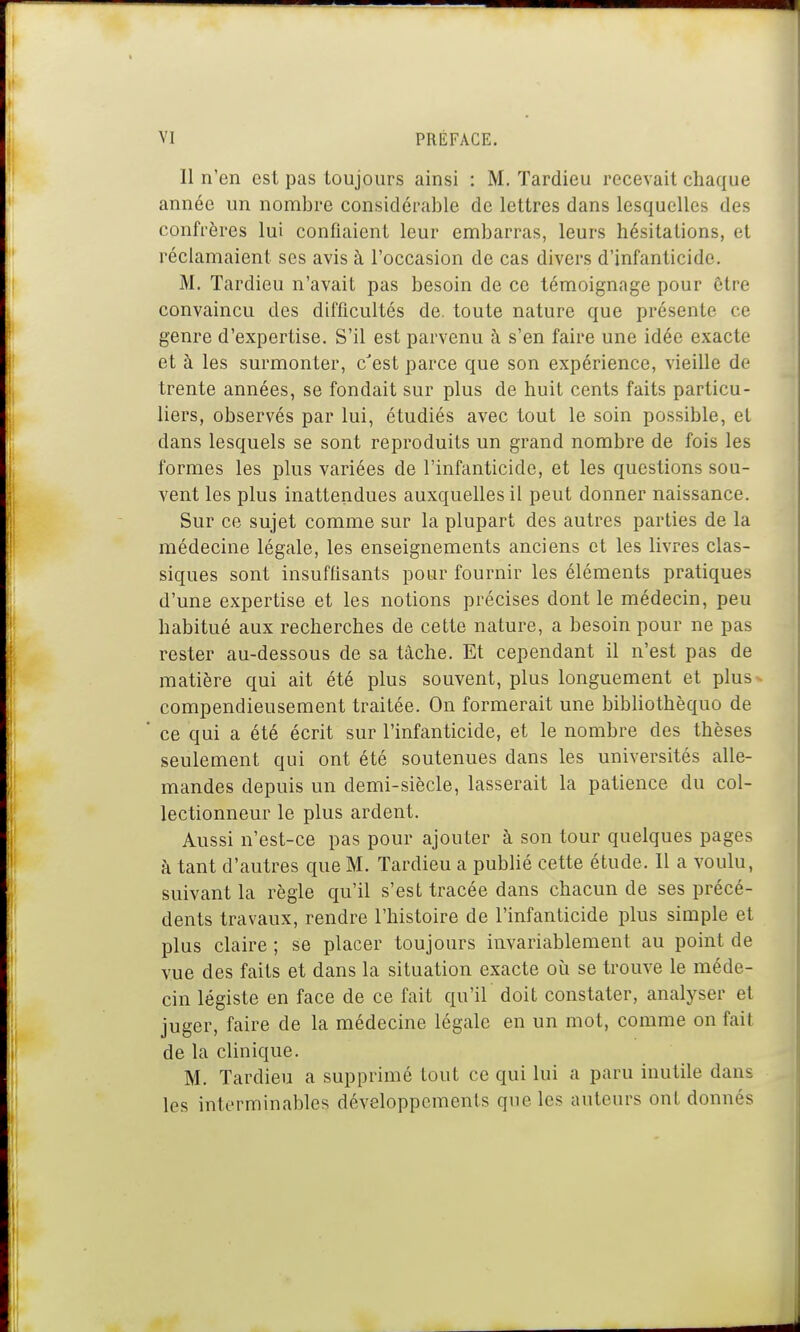 11 n'en est pas toujours ainsi : M. Tardieu recevait chaque année un nombre considérable de lettres dans lesquelles des confrères lui confiaient leur embarras, leurs hésitations, et réclamaient ses avis à l'occasion de cas divers d'infanticide. M. Tardieu n'avait pas besoin de ce témoignage pour être convaincu des difficultés de. toute nature que présente ce genre d'expertise. S'il est parvenu à s'en faire une idée exacte et à les surmonter, c'est parce que son expérience, vieille de trente années, se fondait sur plus de huit cents faits particu- liers, observés par lui, étudiés avec tout le soin possible, et dans lesquels se sont reproduits un grand nombre de fois les formes les plus variées de l'infanticide, et les questions sou- vent les plus inattendues auxquelles il peut donner naissance. Sur ce sujet comme sur la plupart des autres parties de la médecine légale, les enseignements anciens et les livres clas- siques sont insuffisants pour fournir les éléments pratiques d'une expertise et les notions précises dont le médecin, peu habitué aux recherches de cette nature, a besoin pour ne pas rester au-dessous de sa tâche. Et cependant il n'est pas de matière qui ait été plus souvent, plus longuement et plus ^ compendieusement traitée. On formerait une bibliothèquo de * ce qui a été écrit sur l'infanticide, et le nombre des thèses seulement qui ont été soutenues dans les universités alle- mandes depuis un demi-siècle, lasserait la patience du col- lectionneur le plus ardent. Aussi n'est-ce pas pour ajouter à son tour quelques pages à tant d'autres que M. Tardieu a publié cette étude. Il a voulu, suivant la règle qu'il s'est tracée dans chacun de ses précé- dents travaux, rendre l'histoire de l'infanticide plus simple et plus claire ; se placer toujours invariablement au point de vue des faits et dans la situation exacte où se trouve le méde- cin légiste en face de ce fait qu'il doit constater, analyser et juger, faire de la médecine légale en un mot, comme on fait de la clinique. M. Tardieu a supprimé tout ce qui lui a paru inutile dans les interminables développements que les auteurs ont donnés