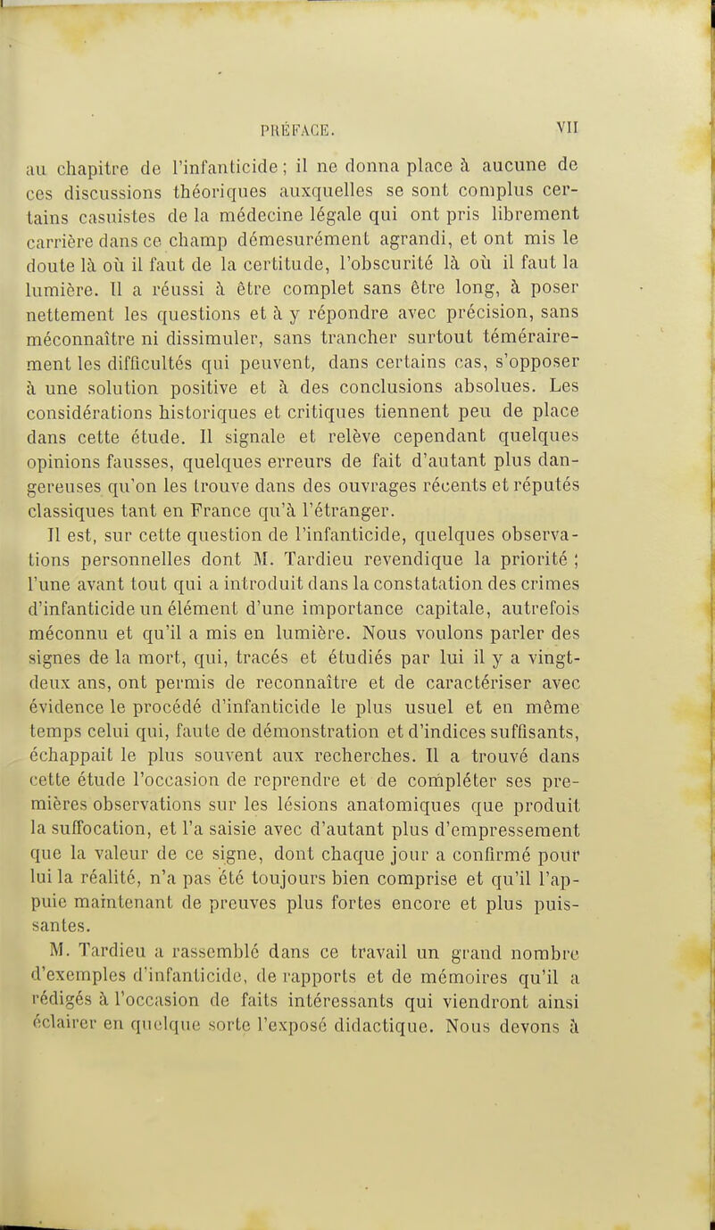 au chapitre de l'infanticide; il ne donna place à aucune de ces discussions théoriques auxquelles se sont complus cer- tains casuistes de la médecine légale qui ont pris librement carrière dans ce champ démesurément agrandi, et ont mis le doute là où il faut de la certitude, Tobscurité là oii il faut la lumière. Il a réussi à être complet sans être long, à poser nettement les questions et à y répondre avec précision, sans méconnaître ni dissimuler, sans trancher surtout téméraire- ment les difficultés qui peuvent, dans certains cas, s'opposer à une solution positive et à des conclusions absolues. Les considérations historiques et critiques tiennent peu de place dans cette étude. Il signale et relève cependant quelques opinions fausses, quelques erreurs de fait d'autant plus dan- gereuses qu'on les trouve dans des ouvrages récents et réputés classiques tant en France qu'à l'étranger. Il est, sur cette question de l'infanticide, quelques observa- tions personnelles dont M. Tardieu revendique la priorité ; l'une avant tout qui a introduit dans la constatation des crimes d'infanticide un élément d'une importance capitale, autrefois méconnu et qu'il a mis en lumière. Nous voulons parler des signes de la mort, qui, tracés et étudiés par lui il y a vingt- deux ans, ont permis de reconnaître et de caractériser avec évidence le procédé d'infanticide le plus usuel et en même temps celui qui, faute de démonstration et d'indices suffisants, échappait le plus souvent aux recherches. Il a trouvé dans cette étude l'occasion de reprendre et de cornpléter ses pre- mières observations sur les lésions anatomiques que produit la suffocation, et l'a saisie avec d'autant plus d'empressement que la valeur de ce signe, dont chaque jour a confirmé pour lui la réalité, n'a pas été toujours bien comprise et qu'il l'ap- puie maintenant de preuves plus fortes encore et plus puis- santes. M. Tardieu a rassemblé dans ce travail un grand nombre d'exemples d'infanticide, de rapports et de mémoires qu'il a rédigés à l'occasion de faits intéressants qui viendront ainsi éclairer en quelque sorte l'exposé didactique. Nous devons à