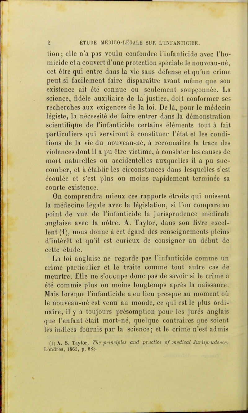 lion; elle n'a pas voulu confondre l'infanticide avec l'iio- micide et a couvert d'une protection spéciale le nouveau-né, cet être qui entre dans la vie sans défense et qu'un crime peut si facilement faire disparaître avant même que son existence ait été connue ou seulement soupçonnée. La science, fidèle auxiliaire de la justice, doit conformer ses recherches aux exigences de la loi. De là, pour le médecin légiste, la nécessité de faire entrer dans la démonstration scientifique de l'infanticide certains éléments tout à fait particuliers qui serviront à constituer l'état et les condi- tions de la vie du nouveau-né, à reconnaître la trace des violences dont il a pu être victime, à constater les causes de mort naturelles ou accidentelles auxquelles il a pu suc- comber, et à établir les circonstances dans lesquelles s'est écoulée et s'est plus ou moins rapidement terminée sa courte existence. On comprendra mieux ces rapports étroits qui unissent la médecine légale avec la législation, si l'on compare au point de vue de l'infanticide la jurisprudence médicale anglaise avec la nôtre. A. Taylor, dans son livre excel- lent (1), nous donne à cet égard des renseignements pleins d'intérêt et qu'il est curieux de consigner au début de cette étude. La loi anglaise ne regarde pas l'infanticide comme un crime particulier et le traite comme tout autre cas de meurtre. Elle ne s'occupe donc pas de savoir si le crime a été commis plus ou moins longtemps après la naissance. Mais lorsque l'infanticide a eu lieu |)resque au moment où le nouveau-né est venu au monde, ce qui est le plus ordi- naire, il y a toujours présomption pour les jurés anglais que l'enfant était mort-né, quelque contraires que soient les indices fournis par la science; et le crime n'est admis (1) A. S. Taylor, The principles and pradice of médical Jurisprudence. Londres, 1865, p. 885.