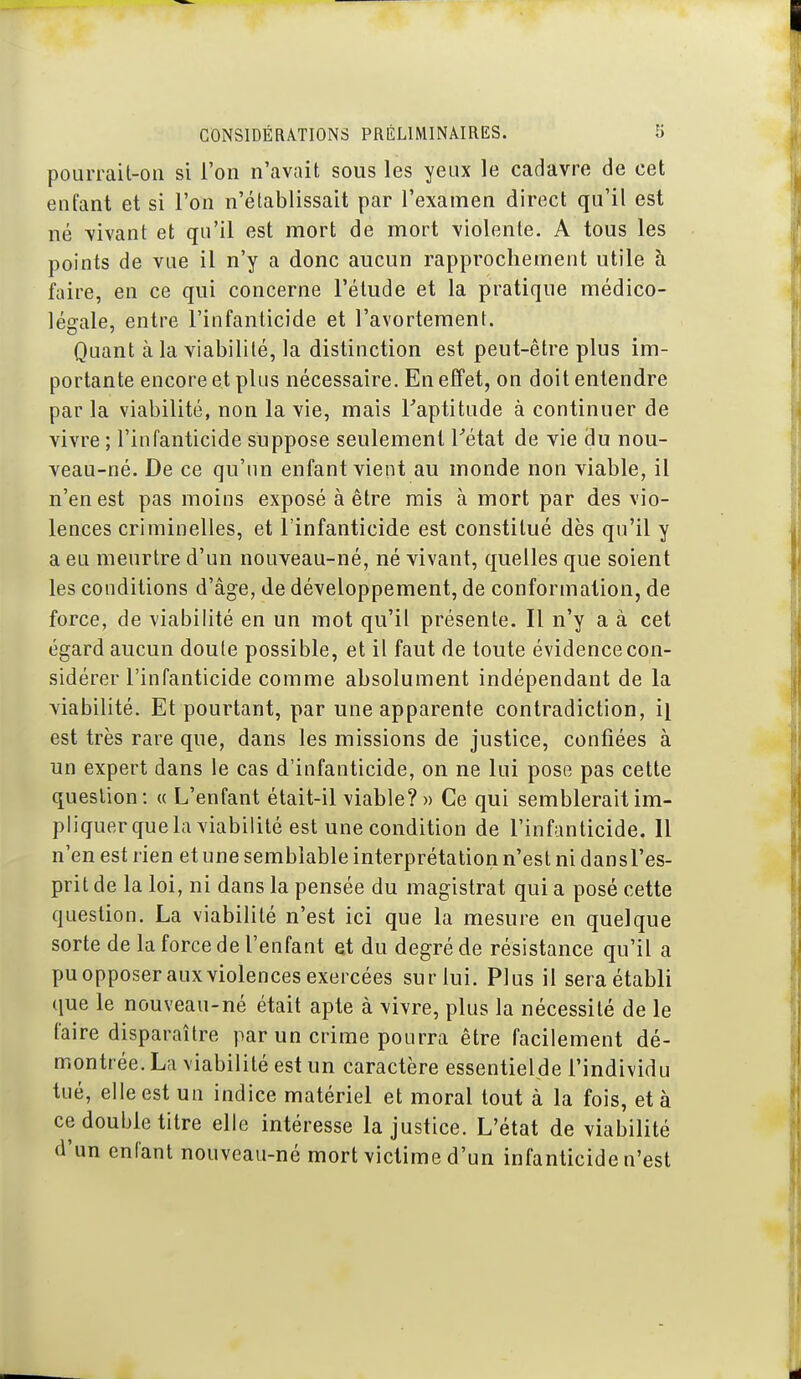 pourrail-on si l'on n'avait sous les yeux le cadavre de cet enfant et si l'on n'établissait par l'examen direct qu'il est né vivant et qu'il est mort de mort violente. A tous les points de vue il n'y a donc aucun rapprochement utile à faire, en ce qui concerne l'étude et la pratique médico- légale, entre l'infanticide et l'avortement. Quant à la viabilité, la distinction est peut-être plus im- portante encore et plus nécessaire. En effet, on doit entendre par la viabilité, non la vie, mais Taptitude à continuer de vivre ; l'infanticide suppose seulement Tétat de vie du nou- veau-né. De ce qu'un enfant vient au monde non viable, il n'en est pas moins exposé à être rais à mort par des vio- lences criminelles, et l'infanticide est constitué dès qu'il y a eu meurtre d'un nouveau-né, né vivant, quelles que soient les conditions d'âge, de développement, de conformation, de force, de viabilité en un mot qu'il présente. Il n'y a à cet égard aucun doute possible, et il faut de toute évidence con- sidérer l'infanticide comme absolument indépendant de la viabilité. Et pourtant, par une apparente contradiction, il est très rare que, dans les missions de justice, confiées à un expert dans le cas d'infanticide, on ne lui pose pas cette question: « L'enfant était-il viable? » Ce qui semblerait im- pliquer que la viabilité est une condition de l'infanticide. 11 n'en est rien et une semblable interprétation n'est ni dansl'es- prit de la loi, ni dans la pensée du magistrat qui a posé cette question. La viabilité n'est ici que la mesure en quelque sorte de la force de l'enfant et du degré de résistance qu'il a pu opposer aux violences exercées sur lui. Plus il sera établi que le nouveau-né était apte à vivre, plus la nécessité de le faire disparaître par un crime pourra être facilement dé- montrée. La viabilité est un caractère essentielde l'individu tué, elle est un indice matériel et moral tout à la fois, et à ce double titre elle intéresse la justice. L'état de viabilité d'un enfant nouveau-né mort victime d'un infanticide n'est