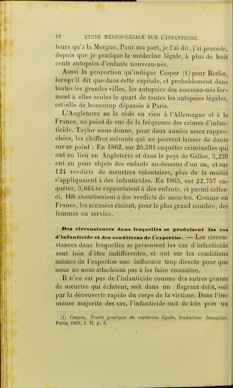 leurs qu'à la Morgue. Pour ma part, je l'ai dit, j'ai procédé, depuis que je pratique la médecine légale, à plus de huit cents autopsies d'enfants nouveau-nés. Aussi la proportion qu'indique Casper (4) pour Berlin, lorsqu'il dit que dans cette capitale, et probablement dans toutes les grandes villes, les autopsies des nouveau-nés for- ment à elles seules le quart de toutes les autopsies légales, est-elle de beaucoup dépassée à Paris. L'Angleterre ne le cède en rien à l'Allemagne et à la France, au point de vue de la fréquence des crimes d'infan- ticide. Taylor nous donne, pour deux années assez rappro- chées, les chiffres suivants qui ne peuvent laisser de doute sur ce point : En 1862, sur 20,o91 enquêtes criminelles qui ont eu lieu en Angleterre et dans le pays de Galles, 3,239 ont eu pour objets des enfants au-dessous d'un an, et sur 124 verdicts de meurtres volontaires, plus de la moitié s'appliquaient à des infanticides. En 1863, sur 22,757 en- quêtes, 3,664 se rapportaient à des enfants, et parmi celles- ci, 166 aboutissaient à des verdicts de meurtre. Comme en France, les accusées étaient, pour le plus grand nombre, des femmes en service. Des circonstances dans lesquelles se produisent les cas d'infanticide et des conditions de l'expertise. — LeS circon- stances dans lesquelles se présentent les cas d'infanticide sont loin d'être indifférentes, et ont sur les conditions mêmes de l'expertise une influence trop directe pour que nous ne nous attachions pas à les faire connaître. Il n'en est pas de l'infanticide comme des autres genres de meurtre qui éclatent, soit dans un flagrant délit, soit par la découverte rapide du corps de la victime. Dans l'im- mense majorité des cas, l'infanticide suit de très près un fl) Casper, Traité pratique de médecine légale, traduction française. Paris, 1862, t. IF, p. 3.