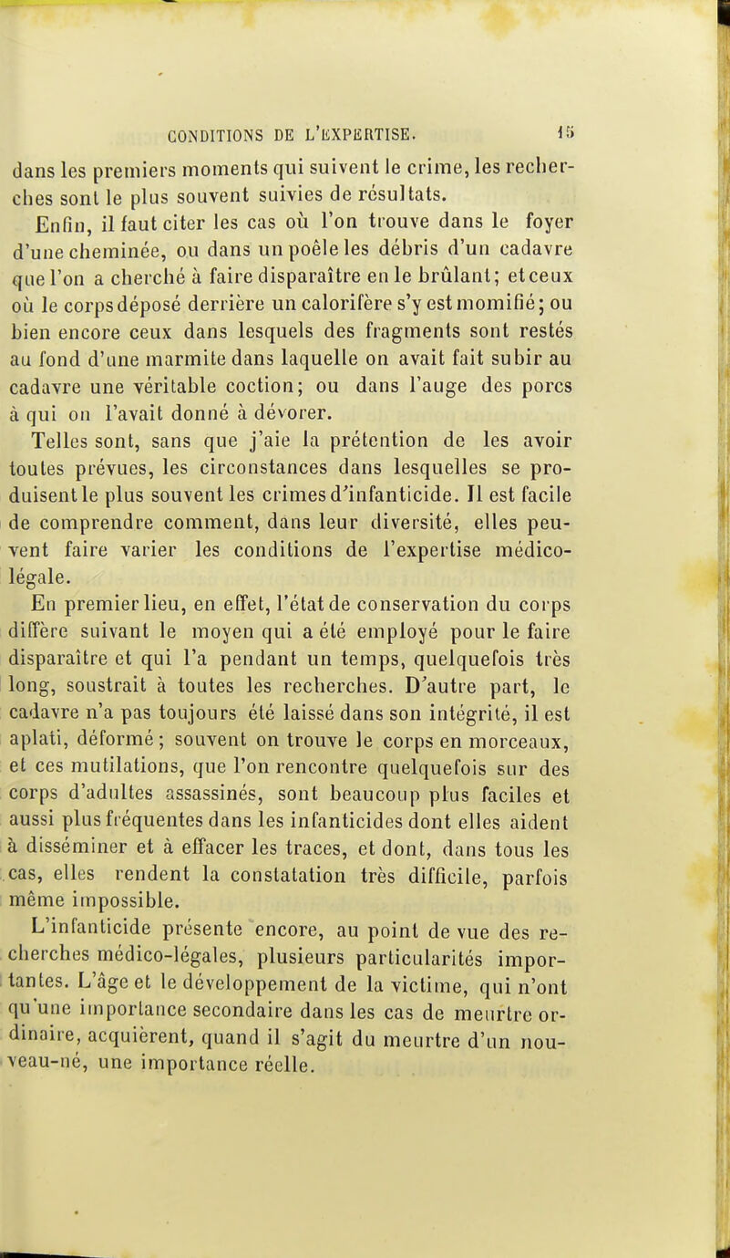 dans les premiers moments qui suivent le crime, les recher- clies sont le plus souvent suivies de résultats. Enfin, il faut citer les cas où l'on trouve dans le foyer d'une cheminée, ou dans un poêle les débris d'un cadavre que l'on a cherché à faire disparaître en le brûlant; et ceux où le corps déposé derrière un calorifère s'y est momifié; ou bien encore ceux dans lesquels des fragments sont restés au fond d'une marmite dans laquelle on avait fait subir au cadavre une véritable coction; ou dans l'auge des porcs à qui on l'avait donné à dévorer. Telles sont, sans que j'aie la prétention de les avoir toutes prévues, les circonstances dans lesquelles se pro- duisent le plus souvent les crimes d'infanticide. Il est facile de comprendre comment, dans leur diversité, elles peu- vent faire varier les conditions de l'expertise médico- légale. En premier lieu, en effet, l'état de conservation du corps diffère suivant le moyen qui a été employé pour le faire disparaître et qui l'a pendant un temps, quelquefois très long, soustrait à toutes les recherches. D'autre part, le cadavre n'a pas toujours été laissé dans son intégrité, il est aplati, déformé ; souvent on trouve le corps en morceaux, et ces mutilations, que l'on rencontre quelquefois sur des corps d'adultes assassinés, sont beaucoup plus faciles et aussi plus fréquentes dans les infanticides dont elles aident à disséminer et à effacer les traces, et dont, dans tous les cas, elles rendent la constatation très difficile, parfois même impossible. L'infanticide présente encore, au point de vue des re- cherches médico-légales, plusieurs particularités impor- tantes. L'âge et le développement de la victime, qui n'ont qu'une importance secondaire dans les cas de meurtre or- dinaire, acquièrent, quand il s'agit du meurtre d'un nou- veau-né, une importance réelle.